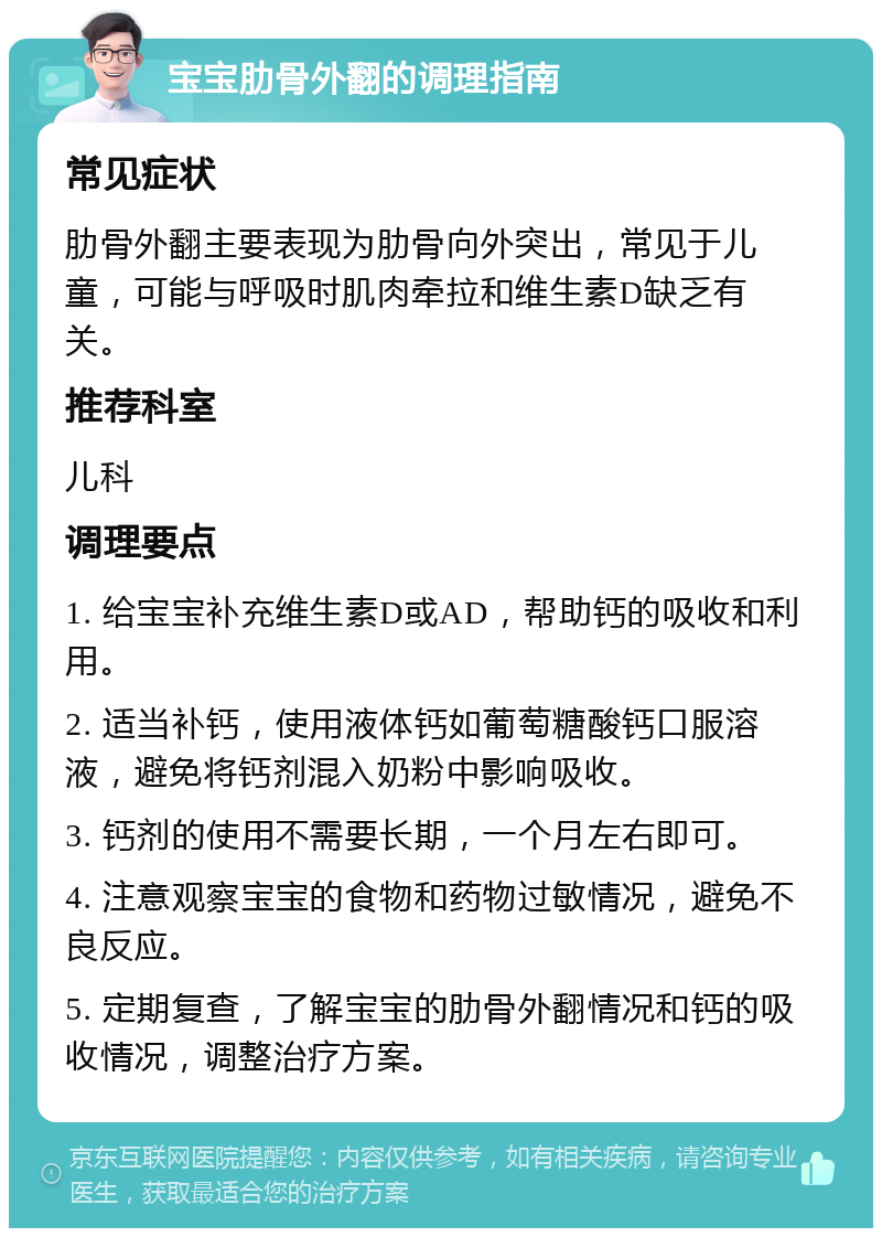 宝宝肋骨外翻的调理指南 常见症状 肋骨外翻主要表现为肋骨向外突出，常见于儿童，可能与呼吸时肌肉牵拉和维生素D缺乏有关。 推荐科室 儿科 调理要点 1. 给宝宝补充维生素D或AD，帮助钙的吸收和利用。 2. 适当补钙，使用液体钙如葡萄糖酸钙口服溶液，避免将钙剂混入奶粉中影响吸收。 3. 钙剂的使用不需要长期，一个月左右即可。 4. 注意观察宝宝的食物和药物过敏情况，避免不良反应。 5. 定期复查，了解宝宝的肋骨外翻情况和钙的吸收情况，调整治疗方案。