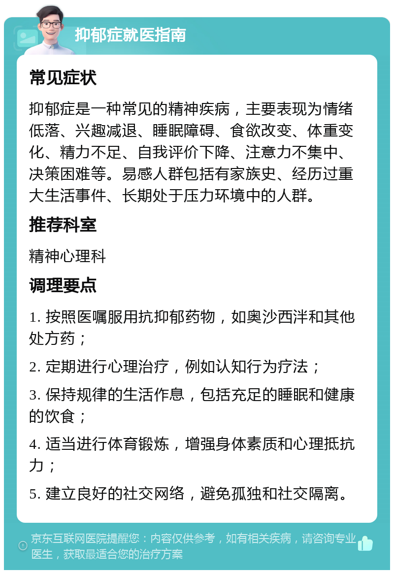 抑郁症就医指南 常见症状 抑郁症是一种常见的精神疾病，主要表现为情绪低落、兴趣减退、睡眠障碍、食欲改变、体重变化、精力不足、自我评价下降、注意力不集中、决策困难等。易感人群包括有家族史、经历过重大生活事件、长期处于压力环境中的人群。 推荐科室 精神心理科 调理要点 1. 按照医嘱服用抗抑郁药物，如奥沙西泮和其他处方药； 2. 定期进行心理治疗，例如认知行为疗法； 3. 保持规律的生活作息，包括充足的睡眠和健康的饮食； 4. 适当进行体育锻炼，增强身体素质和心理抵抗力； 5. 建立良好的社交网络，避免孤独和社交隔离。