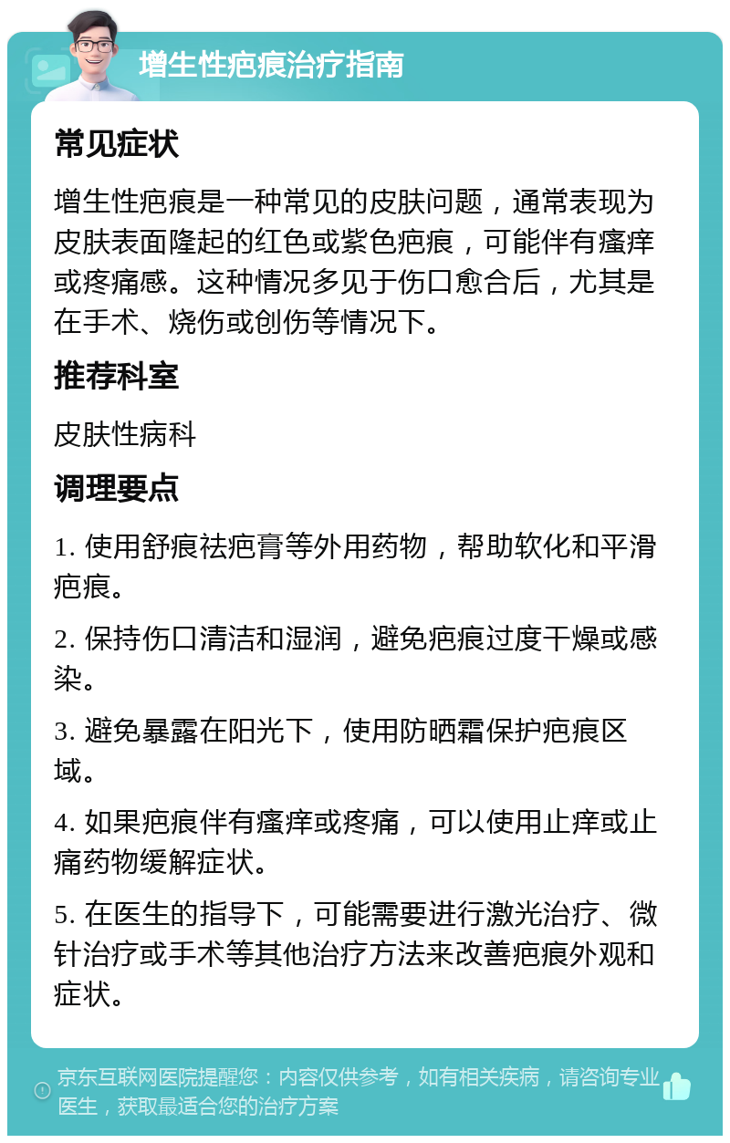 增生性疤痕治疗指南 常见症状 增生性疤痕是一种常见的皮肤问题，通常表现为皮肤表面隆起的红色或紫色疤痕，可能伴有瘙痒或疼痛感。这种情况多见于伤口愈合后，尤其是在手术、烧伤或创伤等情况下。 推荐科室 皮肤性病科 调理要点 1. 使用舒痕祛疤膏等外用药物，帮助软化和平滑疤痕。 2. 保持伤口清洁和湿润，避免疤痕过度干燥或感染。 3. 避免暴露在阳光下，使用防晒霜保护疤痕区域。 4. 如果疤痕伴有瘙痒或疼痛，可以使用止痒或止痛药物缓解症状。 5. 在医生的指导下，可能需要进行激光治疗、微针治疗或手术等其他治疗方法来改善疤痕外观和症状。