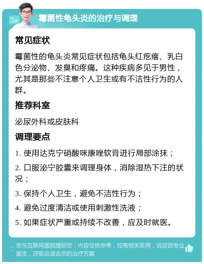 霉菌性龟头炎的治疗与调理 常见症状 霉菌性的龟头炎常见症状包括龟头红疙瘩、乳白色分泌物、发臭和疼痛。这种疾病多见于男性，尤其是那些不注意个人卫生或有不洁性行为的人群。 推荐科室 泌尿外科或皮肤科 调理要点 1. 使用达克宁硝酸咪康唑软膏进行局部涂抹； 2. 口服泌宁胶囊来调理身体，消除湿热下注的状况； 3. 保持个人卫生，避免不洁性行为； 4. 避免过度清洁或使用刺激性洗液； 5. 如果症状严重或持续不改善，应及时就医。