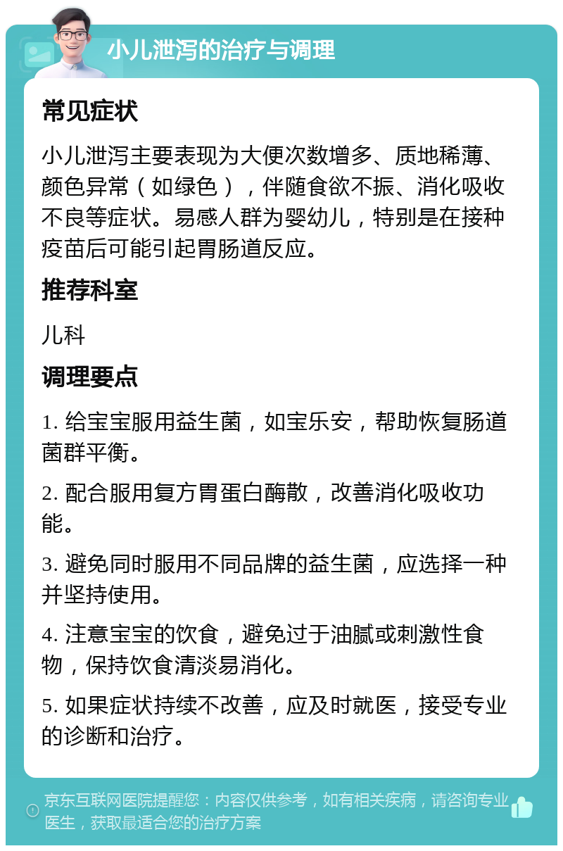 小儿泄泻的治疗与调理 常见症状 小儿泄泻主要表现为大便次数增多、质地稀薄、颜色异常（如绿色），伴随食欲不振、消化吸收不良等症状。易感人群为婴幼儿，特别是在接种疫苗后可能引起胃肠道反应。 推荐科室 儿科 调理要点 1. 给宝宝服用益生菌，如宝乐安，帮助恢复肠道菌群平衡。 2. 配合服用复方胃蛋白酶散，改善消化吸收功能。 3. 避免同时服用不同品牌的益生菌，应选择一种并坚持使用。 4. 注意宝宝的饮食，避免过于油腻或刺激性食物，保持饮食清淡易消化。 5. 如果症状持续不改善，应及时就医，接受专业的诊断和治疗。