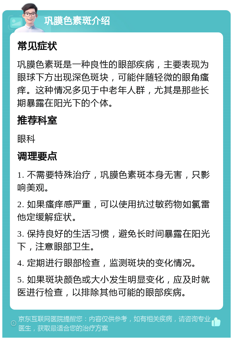 巩膜色素斑介绍 常见症状 巩膜色素斑是一种良性的眼部疾病，主要表现为眼球下方出现深色斑块，可能伴随轻微的眼角瘙痒。这种情况多见于中老年人群，尤其是那些长期暴露在阳光下的个体。 推荐科室 眼科 调理要点 1. 不需要特殊治疗，巩膜色素斑本身无害，只影响美观。 2. 如果瘙痒感严重，可以使用抗过敏药物如氯雷他定缓解症状。 3. 保持良好的生活习惯，避免长时间暴露在阳光下，注意眼部卫生。 4. 定期进行眼部检查，监测斑块的变化情况。 5. 如果斑块颜色或大小发生明显变化，应及时就医进行检查，以排除其他可能的眼部疾病。