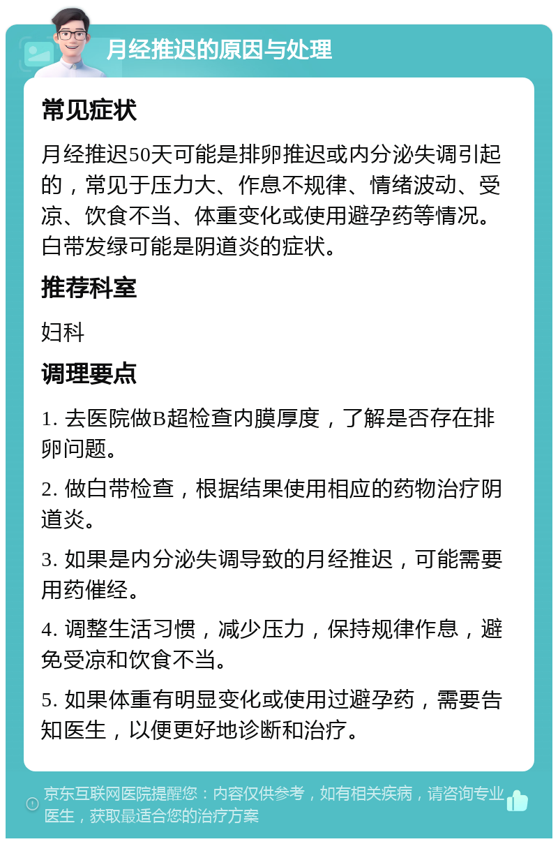 月经推迟的原因与处理 常见症状 月经推迟50天可能是排卵推迟或内分泌失调引起的，常见于压力大、作息不规律、情绪波动、受凉、饮食不当、体重变化或使用避孕药等情况。白带发绿可能是阴道炎的症状。 推荐科室 妇科 调理要点 1. 去医院做B超检查内膜厚度，了解是否存在排卵问题。 2. 做白带检查，根据结果使用相应的药物治疗阴道炎。 3. 如果是内分泌失调导致的月经推迟，可能需要用药催经。 4. 调整生活习惯，减少压力，保持规律作息，避免受凉和饮食不当。 5. 如果体重有明显变化或使用过避孕药，需要告知医生，以便更好地诊断和治疗。