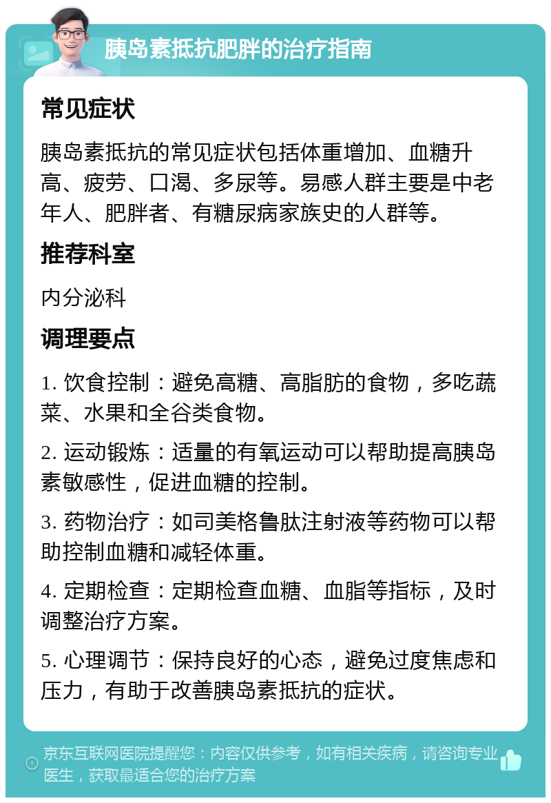 胰岛素抵抗肥胖的治疗指南 常见症状 胰岛素抵抗的常见症状包括体重增加、血糖升高、疲劳、口渴、多尿等。易感人群主要是中老年人、肥胖者、有糖尿病家族史的人群等。 推荐科室 内分泌科 调理要点 1. 饮食控制：避免高糖、高脂肪的食物，多吃蔬菜、水果和全谷类食物。 2. 运动锻炼：适量的有氧运动可以帮助提高胰岛素敏感性，促进血糖的控制。 3. 药物治疗：如司美格鲁肽注射液等药物可以帮助控制血糖和减轻体重。 4. 定期检查：定期检查血糖、血脂等指标，及时调整治疗方案。 5. 心理调节：保持良好的心态，避免过度焦虑和压力，有助于改善胰岛素抵抗的症状。