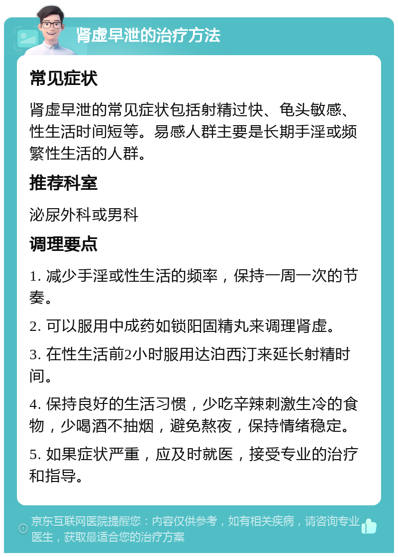 肾虚早泄的治疗方法 常见症状 肾虚早泄的常见症状包括射精过快、龟头敏感、性生活时间短等。易感人群主要是长期手淫或频繁性生活的人群。 推荐科室 泌尿外科或男科 调理要点 1. 减少手淫或性生活的频率，保持一周一次的节奏。 2. 可以服用中成药如锁阳固精丸来调理肾虚。 3. 在性生活前2小时服用达泊西汀来延长射精时间。 4. 保持良好的生活习惯，少吃辛辣刺激生冷的食物，少喝酒不抽烟，避免熬夜，保持情绪稳定。 5. 如果症状严重，应及时就医，接受专业的治疗和指导。