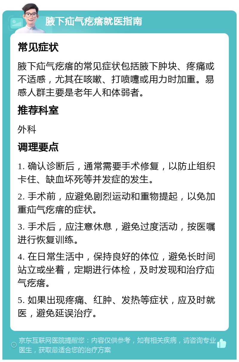 腋下疝气疙瘩就医指南 常见症状 腋下疝气疙瘩的常见症状包括腋下肿块、疼痛或不适感，尤其在咳嗽、打喷嚏或用力时加重。易感人群主要是老年人和体弱者。 推荐科室 外科 调理要点 1. 确认诊断后，通常需要手术修复，以防止组织卡住、缺血坏死等并发症的发生。 2. 手术前，应避免剧烈运动和重物提起，以免加重疝气疙瘩的症状。 3. 手术后，应注意休息，避免过度活动，按医嘱进行恢复训练。 4. 在日常生活中，保持良好的体位，避免长时间站立或坐着，定期进行体检，及时发现和治疗疝气疙瘩。 5. 如果出现疼痛、红肿、发热等症状，应及时就医，避免延误治疗。