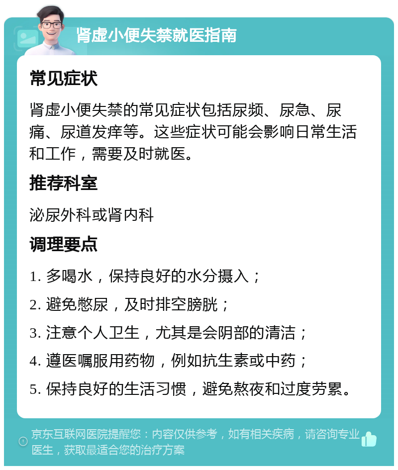 肾虚小便失禁就医指南 常见症状 肾虚小便失禁的常见症状包括尿频、尿急、尿痛、尿道发痒等。这些症状可能会影响日常生活和工作，需要及时就医。 推荐科室 泌尿外科或肾内科 调理要点 1. 多喝水，保持良好的水分摄入； 2. 避免憋尿，及时排空膀胱； 3. 注意个人卫生，尤其是会阴部的清洁； 4. 遵医嘱服用药物，例如抗生素或中药； 5. 保持良好的生活习惯，避免熬夜和过度劳累。