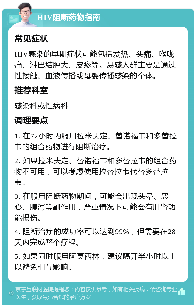 HIV阻断药物指南 常见症状 HIV感染的早期症状可能包括发热、头痛、喉咙痛、淋巴结肿大、皮疹等。易感人群主要是通过性接触、血液传播或母婴传播感染的个体。 推荐科室 感染科或性病科 调理要点 1. 在72小时内服用拉米夫定、替诺福韦和多替拉韦的组合药物进行阻断治疗。 2. 如果拉米夫定、替诺福韦和多替拉韦的组合药物不可用，可以考虑使用拉替拉韦代替多替拉韦。 3. 在服用阻断药物期间，可能会出现头晕、恶心、腹泻等副作用，严重情况下可能会有肝肾功能损伤。 4. 阻断治疗的成功率可以达到99%，但需要在28天内完成整个疗程。 5. 如果同时服用阿莫西林，建议隔开半小时以上以避免相互影响。