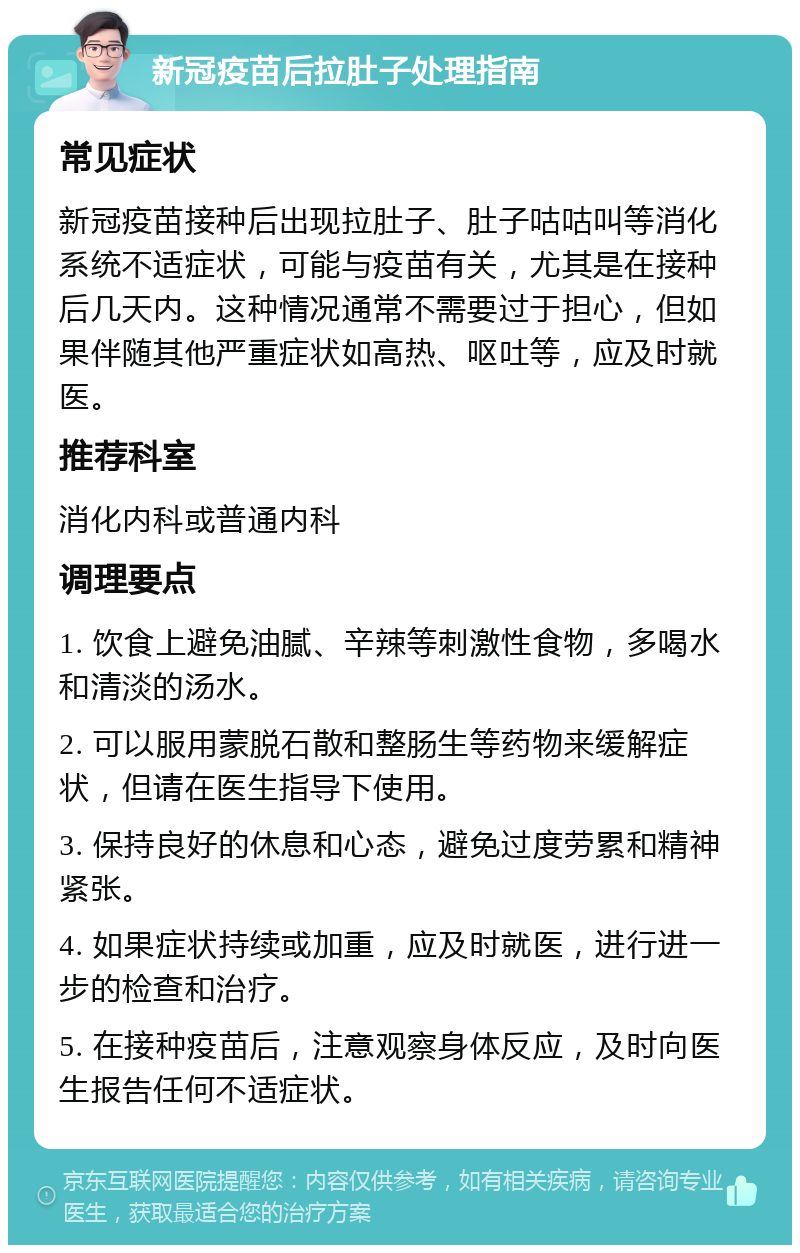 新冠疫苗后拉肚子处理指南 常见症状 新冠疫苗接种后出现拉肚子、肚子咕咕叫等消化系统不适症状，可能与疫苗有关，尤其是在接种后几天内。这种情况通常不需要过于担心，但如果伴随其他严重症状如高热、呕吐等，应及时就医。 推荐科室 消化内科或普通内科 调理要点 1. 饮食上避免油腻、辛辣等刺激性食物，多喝水和清淡的汤水。 2. 可以服用蒙脱石散和整肠生等药物来缓解症状，但请在医生指导下使用。 3. 保持良好的休息和心态，避免过度劳累和精神紧张。 4. 如果症状持续或加重，应及时就医，进行进一步的检查和治疗。 5. 在接种疫苗后，注意观察身体反应，及时向医生报告任何不适症状。