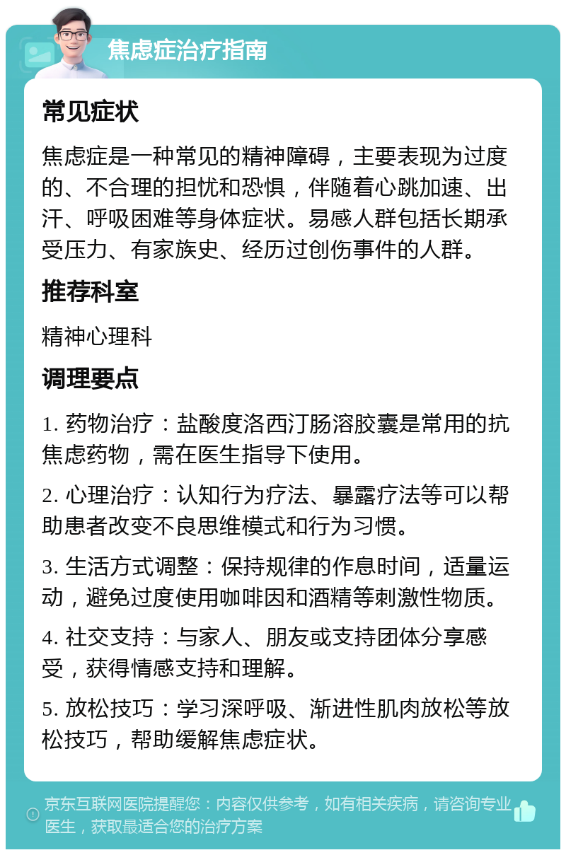 焦虑症治疗指南 常见症状 焦虑症是一种常见的精神障碍，主要表现为过度的、不合理的担忧和恐惧，伴随着心跳加速、出汗、呼吸困难等身体症状。易感人群包括长期承受压力、有家族史、经历过创伤事件的人群。 推荐科室 精神心理科 调理要点 1. 药物治疗：盐酸度洛西汀肠溶胶囊是常用的抗焦虑药物，需在医生指导下使用。 2. 心理治疗：认知行为疗法、暴露疗法等可以帮助患者改变不良思维模式和行为习惯。 3. 生活方式调整：保持规律的作息时间，适量运动，避免过度使用咖啡因和酒精等刺激性物质。 4. 社交支持：与家人、朋友或支持团体分享感受，获得情感支持和理解。 5. 放松技巧：学习深呼吸、渐进性肌肉放松等放松技巧，帮助缓解焦虑症状。