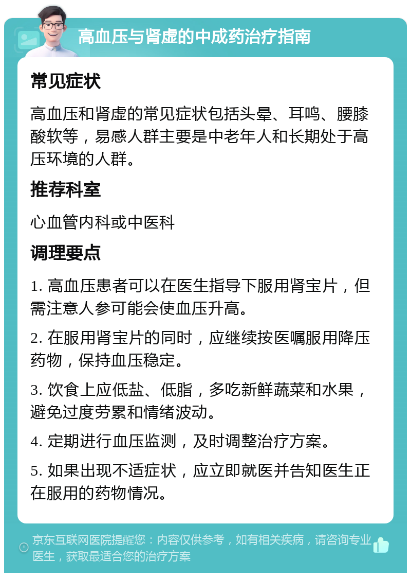 高血压与肾虚的中成药治疗指南 常见症状 高血压和肾虚的常见症状包括头晕、耳鸣、腰膝酸软等，易感人群主要是中老年人和长期处于高压环境的人群。 推荐科室 心血管内科或中医科 调理要点 1. 高血压患者可以在医生指导下服用肾宝片，但需注意人参可能会使血压升高。 2. 在服用肾宝片的同时，应继续按医嘱服用降压药物，保持血压稳定。 3. 饮食上应低盐、低脂，多吃新鲜蔬菜和水果，避免过度劳累和情绪波动。 4. 定期进行血压监测，及时调整治疗方案。 5. 如果出现不适症状，应立即就医并告知医生正在服用的药物情况。