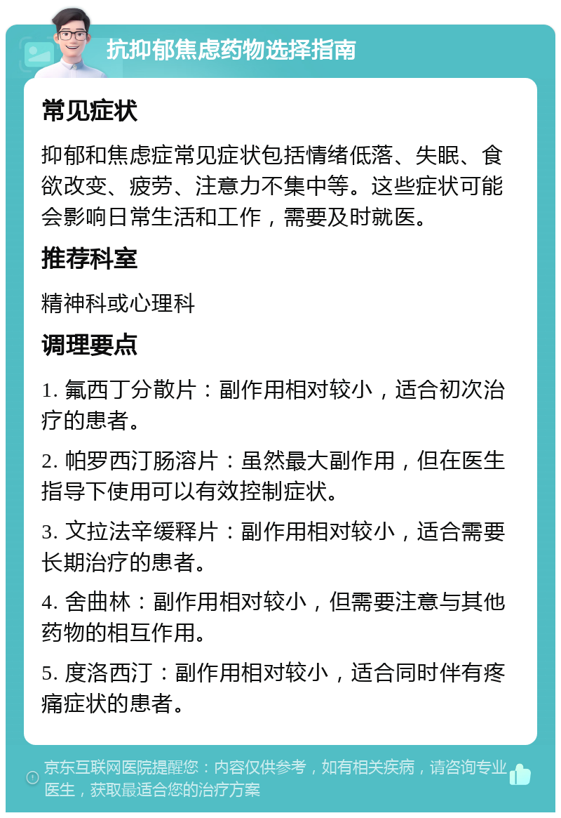 抗抑郁焦虑药物选择指南 常见症状 抑郁和焦虑症常见症状包括情绪低落、失眠、食欲改变、疲劳、注意力不集中等。这些症状可能会影响日常生活和工作，需要及时就医。 推荐科室 精神科或心理科 调理要点 1. 氟西丁分散片：副作用相对较小，适合初次治疗的患者。 2. 帕罗西汀肠溶片：虽然最大副作用，但在医生指导下使用可以有效控制症状。 3. 文拉法辛缓释片：副作用相对较小，适合需要长期治疗的患者。 4. 舍曲林：副作用相对较小，但需要注意与其他药物的相互作用。 5. 度洛西汀：副作用相对较小，适合同时伴有疼痛症状的患者。