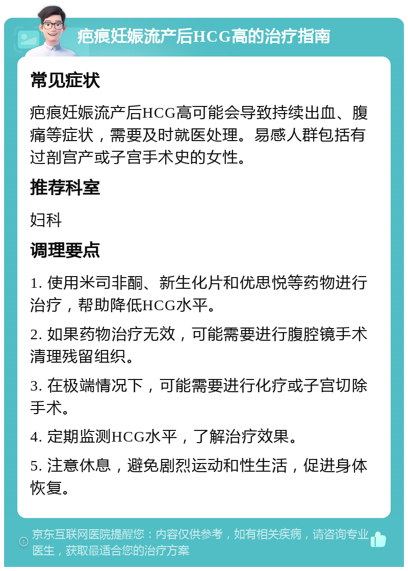 疤痕妊娠流产后HCG高的治疗指南 常见症状 疤痕妊娠流产后HCG高可能会导致持续出血、腹痛等症状，需要及时就医处理。易感人群包括有过剖宫产或子宫手术史的女性。 推荐科室 妇科 调理要点 1. 使用米司非酮、新生化片和优思悦等药物进行治疗，帮助降低HCG水平。 2. 如果药物治疗无效，可能需要进行腹腔镜手术清理残留组织。 3. 在极端情况下，可能需要进行化疗或子宫切除手术。 4. 定期监测HCG水平，了解治疗效果。 5. 注意休息，避免剧烈运动和性生活，促进身体恢复。