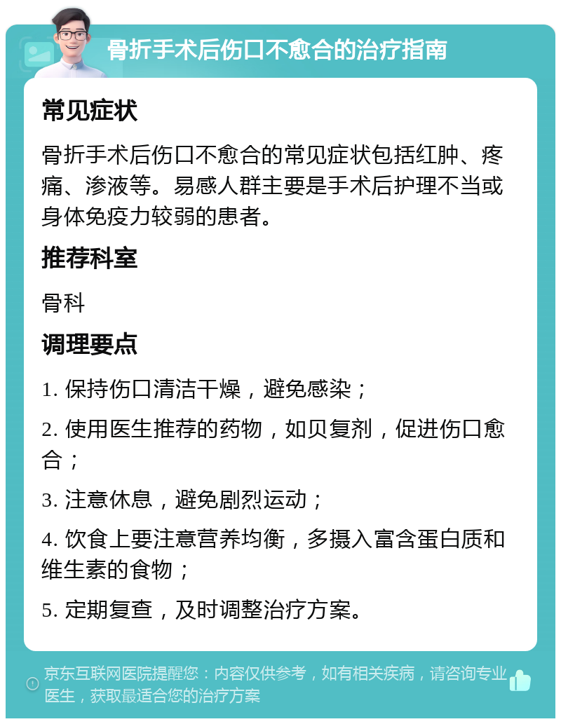 骨折手术后伤口不愈合的治疗指南 常见症状 骨折手术后伤口不愈合的常见症状包括红肿、疼痛、渗液等。易感人群主要是手术后护理不当或身体免疫力较弱的患者。 推荐科室 骨科 调理要点 1. 保持伤口清洁干燥，避免感染； 2. 使用医生推荐的药物，如贝复剂，促进伤口愈合； 3. 注意休息，避免剧烈运动； 4. 饮食上要注意营养均衡，多摄入富含蛋白质和维生素的食物； 5. 定期复查，及时调整治疗方案。