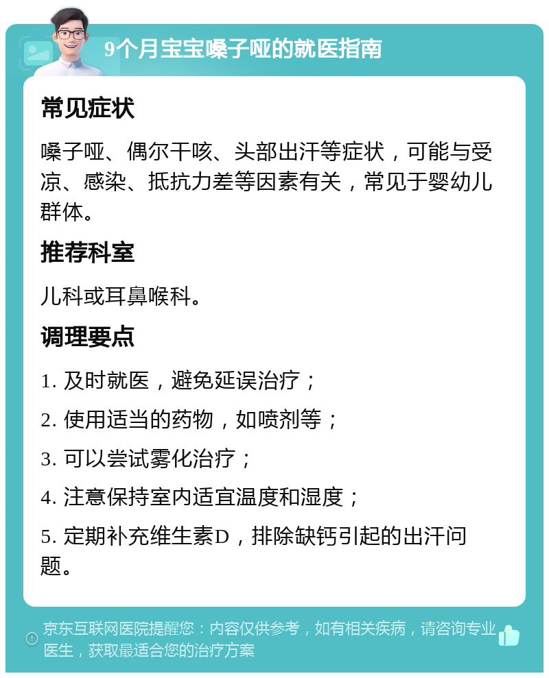 9个月宝宝嗓子哑的就医指南 常见症状 嗓子哑、偶尔干咳、头部出汗等症状，可能与受凉、感染、抵抗力差等因素有关，常见于婴幼儿群体。 推荐科室 儿科或耳鼻喉科。 调理要点 1. 及时就医，避免延误治疗； 2. 使用适当的药物，如喷剂等； 3. 可以尝试雾化治疗； 4. 注意保持室内适宜温度和湿度； 5. 定期补充维生素D，排除缺钙引起的出汗问题。