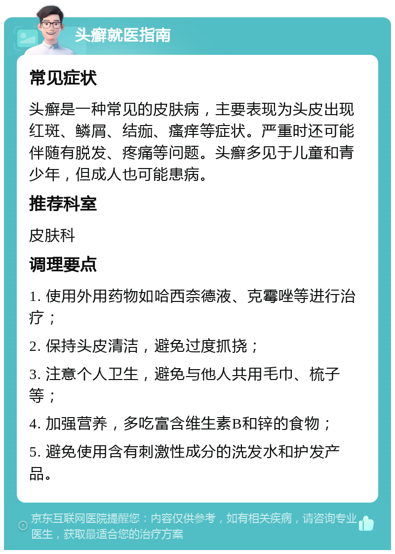 头癣就医指南 常见症状 头癣是一种常见的皮肤病，主要表现为头皮出现红斑、鳞屑、结痂、瘙痒等症状。严重时还可能伴随有脱发、疼痛等问题。头癣多见于儿童和青少年，但成人也可能患病。 推荐科室 皮肤科 调理要点 1. 使用外用药物如哈西奈德液、克霉唑等进行治疗； 2. 保持头皮清洁，避免过度抓挠； 3. 注意个人卫生，避免与他人共用毛巾、梳子等； 4. 加强营养，多吃富含维生素B和锌的食物； 5. 避免使用含有刺激性成分的洗发水和护发产品。