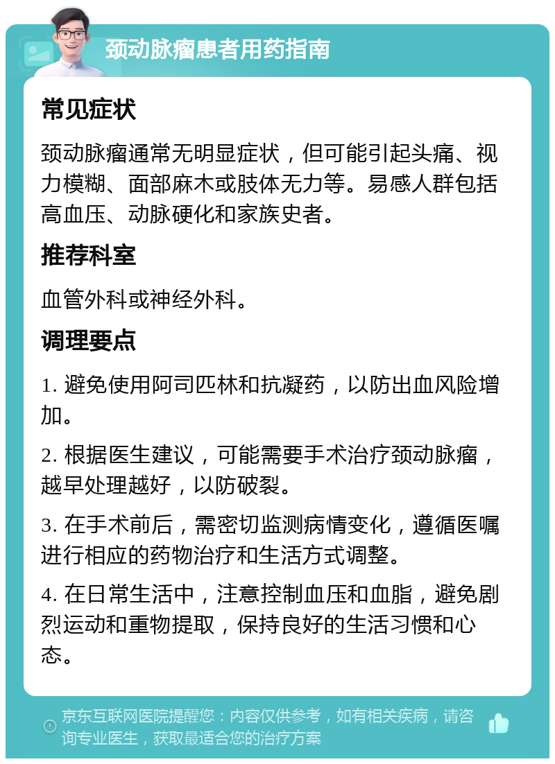 颈动脉瘤患者用药指南 常见症状 颈动脉瘤通常无明显症状，但可能引起头痛、视力模糊、面部麻木或肢体无力等。易感人群包括高血压、动脉硬化和家族史者。 推荐科室 血管外科或神经外科。 调理要点 1. 避免使用阿司匹林和抗凝药，以防出血风险增加。 2. 根据医生建议，可能需要手术治疗颈动脉瘤，越早处理越好，以防破裂。 3. 在手术前后，需密切监测病情变化，遵循医嘱进行相应的药物治疗和生活方式调整。 4. 在日常生活中，注意控制血压和血脂，避免剧烈运动和重物提取，保持良好的生活习惯和心态。