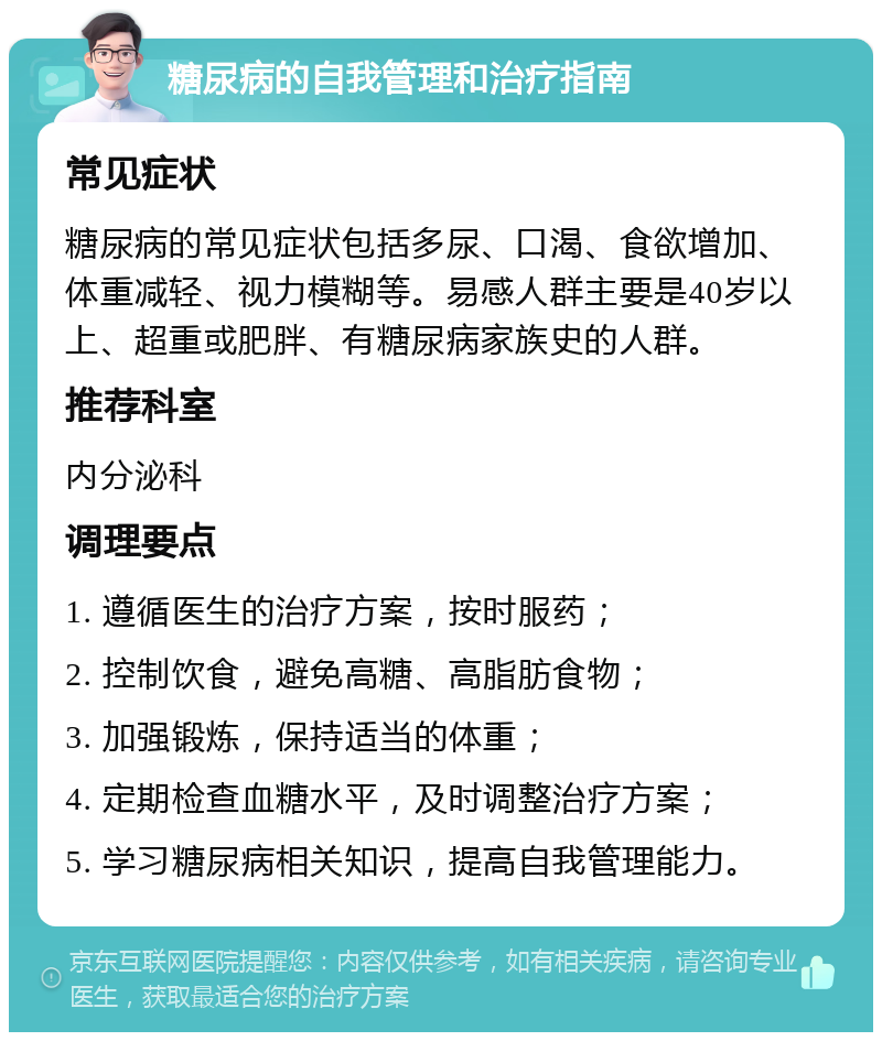 糖尿病的自我管理和治疗指南 常见症状 糖尿病的常见症状包括多尿、口渴、食欲增加、体重减轻、视力模糊等。易感人群主要是40岁以上、超重或肥胖、有糖尿病家族史的人群。 推荐科室 内分泌科 调理要点 1. 遵循医生的治疗方案，按时服药； 2. 控制饮食，避免高糖、高脂肪食物； 3. 加强锻炼，保持适当的体重； 4. 定期检查血糖水平，及时调整治疗方案； 5. 学习糖尿病相关知识，提高自我管理能力。