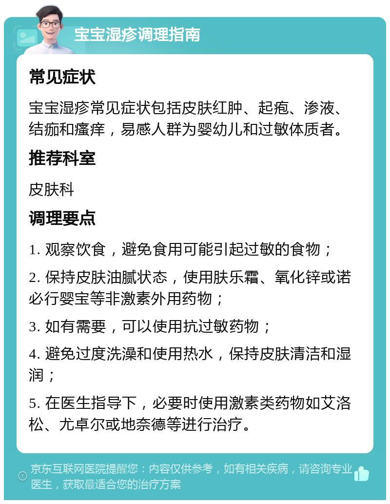 宝宝湿疹调理指南 常见症状 宝宝湿疹常见症状包括皮肤红肿、起疱、渗液、结痂和瘙痒，易感人群为婴幼儿和过敏体质者。 推荐科室 皮肤科 调理要点 1. 观察饮食，避免食用可能引起过敏的食物； 2. 保持皮肤油腻状态，使用肤乐霜、氧化锌或诺必行婴宝等非激素外用药物； 3. 如有需要，可以使用抗过敏药物； 4. 避免过度洗澡和使用热水，保持皮肤清洁和湿润； 5. 在医生指导下，必要时使用激素类药物如艾洛松、尤卓尔或地奈德等进行治疗。