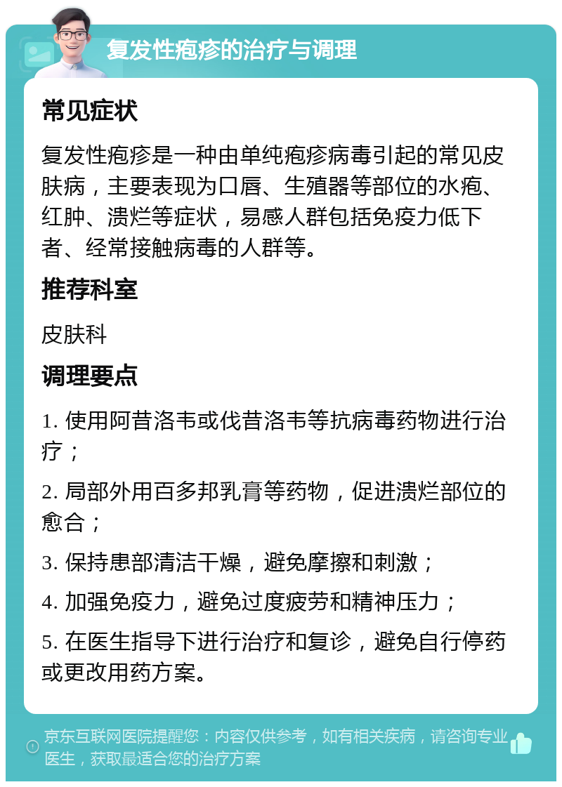 复发性疱疹的治疗与调理 常见症状 复发性疱疹是一种由单纯疱疹病毒引起的常见皮肤病，主要表现为口唇、生殖器等部位的水疱、红肿、溃烂等症状，易感人群包括免疫力低下者、经常接触病毒的人群等。 推荐科室 皮肤科 调理要点 1. 使用阿昔洛韦或伐昔洛韦等抗病毒药物进行治疗； 2. 局部外用百多邦乳膏等药物，促进溃烂部位的愈合； 3. 保持患部清洁干燥，避免摩擦和刺激； 4. 加强免疫力，避免过度疲劳和精神压力； 5. 在医生指导下进行治疗和复诊，避免自行停药或更改用药方案。