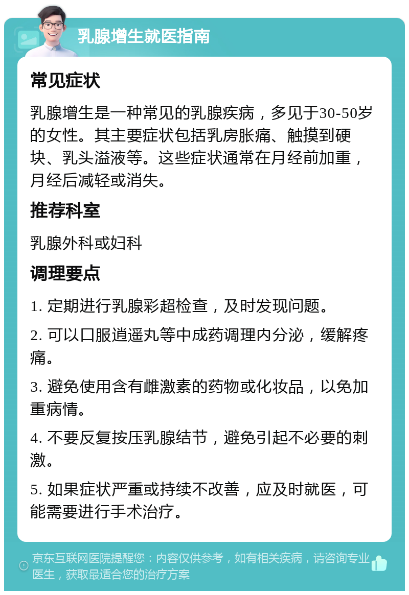 乳腺增生就医指南 常见症状 乳腺增生是一种常见的乳腺疾病，多见于30-50岁的女性。其主要症状包括乳房胀痛、触摸到硬块、乳头溢液等。这些症状通常在月经前加重，月经后减轻或消失。 推荐科室 乳腺外科或妇科 调理要点 1. 定期进行乳腺彩超检查，及时发现问题。 2. 可以口服逍遥丸等中成药调理内分泌，缓解疼痛。 3. 避免使用含有雌激素的药物或化妆品，以免加重病情。 4. 不要反复按压乳腺结节，避免引起不必要的刺激。 5. 如果症状严重或持续不改善，应及时就医，可能需要进行手术治疗。