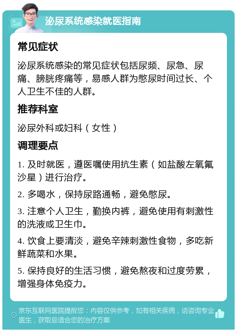 泌尿系统感染就医指南 常见症状 泌尿系统感染的常见症状包括尿频、尿急、尿痛、膀胱疼痛等，易感人群为憋尿时间过长、个人卫生不佳的人群。 推荐科室 泌尿外科或妇科（女性） 调理要点 1. 及时就医，遵医嘱使用抗生素（如盐酸左氧氟沙星）进行治疗。 2. 多喝水，保持尿路通畅，避免憋尿。 3. 注意个人卫生，勤换内裤，避免使用有刺激性的洗液或卫生巾。 4. 饮食上要清淡，避免辛辣刺激性食物，多吃新鲜蔬菜和水果。 5. 保持良好的生活习惯，避免熬夜和过度劳累，增强身体免疫力。