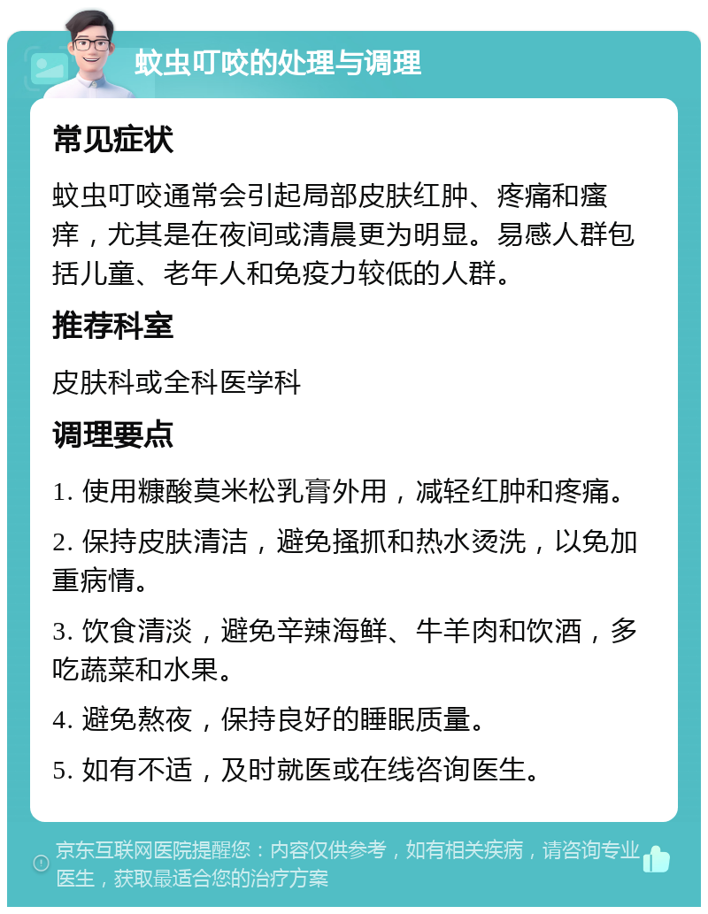 蚊虫叮咬的处理与调理 常见症状 蚊虫叮咬通常会引起局部皮肤红肿、疼痛和瘙痒，尤其是在夜间或清晨更为明显。易感人群包括儿童、老年人和免疫力较低的人群。 推荐科室 皮肤科或全科医学科 调理要点 1. 使用糠酸莫米松乳膏外用，减轻红肿和疼痛。 2. 保持皮肤清洁，避免搔抓和热水烫洗，以免加重病情。 3. 饮食清淡，避免辛辣海鲜、牛羊肉和饮酒，多吃蔬菜和水果。 4. 避免熬夜，保持良好的睡眠质量。 5. 如有不适，及时就医或在线咨询医生。