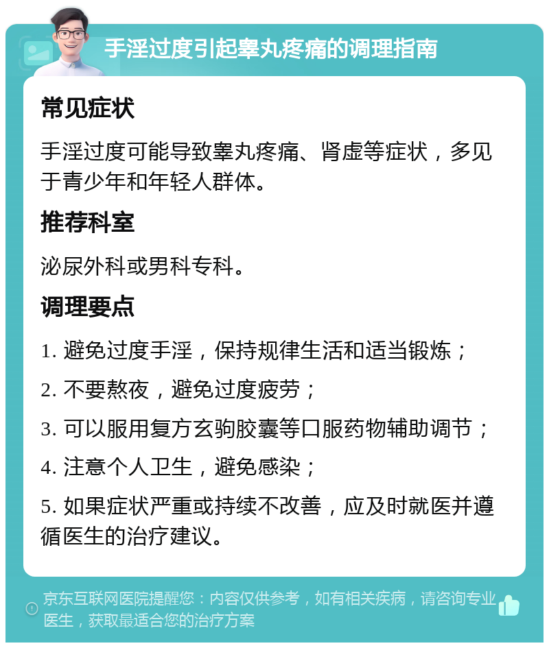 手淫过度引起睾丸疼痛的调理指南 常见症状 手淫过度可能导致睾丸疼痛、肾虚等症状，多见于青少年和年轻人群体。 推荐科室 泌尿外科或男科专科。 调理要点 1. 避免过度手淫，保持规律生活和适当锻炼； 2. 不要熬夜，避免过度疲劳； 3. 可以服用复方玄驹胶囊等口服药物辅助调节； 4. 注意个人卫生，避免感染； 5. 如果症状严重或持续不改善，应及时就医并遵循医生的治疗建议。