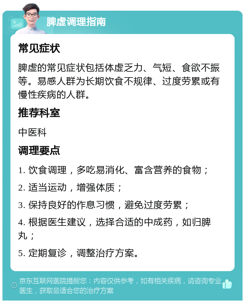 脾虚调理指南 常见症状 脾虚的常见症状包括体虚乏力、气短、食欲不振等。易感人群为长期饮食不规律、过度劳累或有慢性疾病的人群。 推荐科室 中医科 调理要点 1. 饮食调理，多吃易消化、富含营养的食物； 2. 适当运动，增强体质； 3. 保持良好的作息习惯，避免过度劳累； 4. 根据医生建议，选择合适的中成药，如归脾丸； 5. 定期复诊，调整治疗方案。