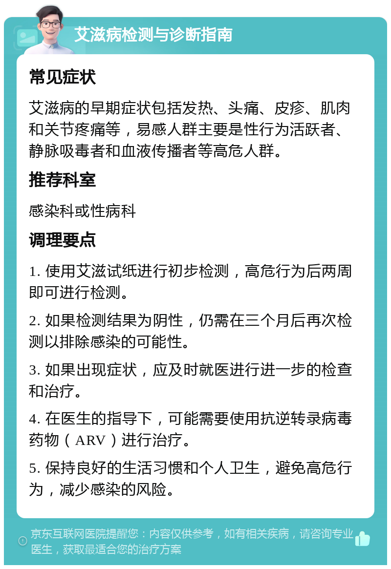 艾滋病检测与诊断指南 常见症状 艾滋病的早期症状包括发热、头痛、皮疹、肌肉和关节疼痛等，易感人群主要是性行为活跃者、静脉吸毒者和血液传播者等高危人群。 推荐科室 感染科或性病科 调理要点 1. 使用艾滋试纸进行初步检测，高危行为后两周即可进行检测。 2. 如果检测结果为阴性，仍需在三个月后再次检测以排除感染的可能性。 3. 如果出现症状，应及时就医进行进一步的检查和治疗。 4. 在医生的指导下，可能需要使用抗逆转录病毒药物（ARV）进行治疗。 5. 保持良好的生活习惯和个人卫生，避免高危行为，减少感染的风险。