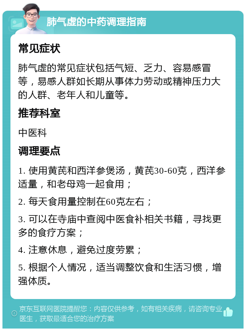 肺气虚的中药调理指南 常见症状 肺气虚的常见症状包括气短、乏力、容易感冒等，易感人群如长期从事体力劳动或精神压力大的人群、老年人和儿童等。 推荐科室 中医科 调理要点 1. 使用黄芪和西洋参煲汤，黄芪30-60克，西洋参适量，和老母鸡一起食用； 2. 每天食用量控制在60克左右； 3. 可以在寺庙中查阅中医食补相关书籍，寻找更多的食疗方案； 4. 注意休息，避免过度劳累； 5. 根据个人情况，适当调整饮食和生活习惯，增强体质。