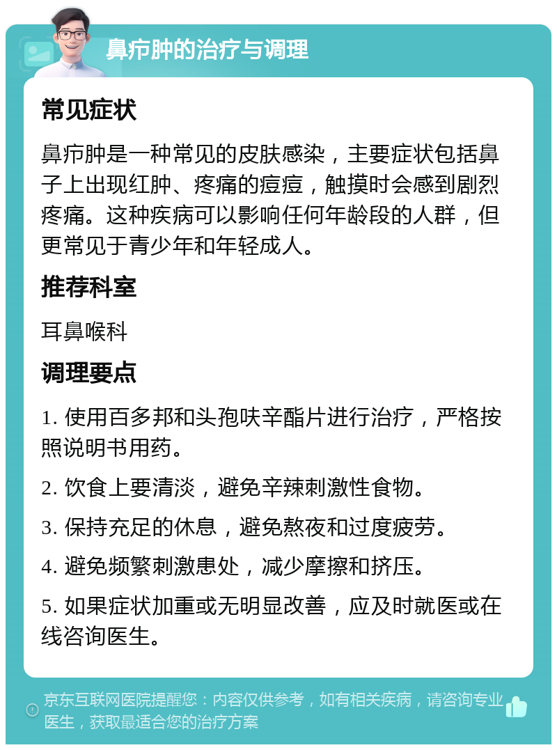 鼻疖肿的治疗与调理 常见症状 鼻疖肿是一种常见的皮肤感染，主要症状包括鼻子上出现红肿、疼痛的痘痘，触摸时会感到剧烈疼痛。这种疾病可以影响任何年龄段的人群，但更常见于青少年和年轻成人。 推荐科室 耳鼻喉科 调理要点 1. 使用百多邦和头孢呋辛酯片进行治疗，严格按照说明书用药。 2. 饮食上要清淡，避免辛辣刺激性食物。 3. 保持充足的休息，避免熬夜和过度疲劳。 4. 避免频繁刺激患处，减少摩擦和挤压。 5. 如果症状加重或无明显改善，应及时就医或在线咨询医生。