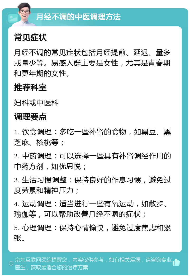 月经不调的中医调理方法 常见症状 月经不调的常见症状包括月经提前、延迟、量多或量少等。易感人群主要是女性，尤其是青春期和更年期的女性。 推荐科室 妇科或中医科 调理要点 1. 饮食调理：多吃一些补肾的食物，如黑豆、黑芝麻、核桃等； 2. 中药调理：可以选择一些具有补肾调经作用的中药方剂，如优思悦； 3. 生活习惯调整：保持良好的作息习惯，避免过度劳累和精神压力； 4. 运动调理：适当进行一些有氧运动，如散步、瑜伽等，可以帮助改善月经不调的症状； 5. 心理调理：保持心情愉快，避免过度焦虑和紧张。