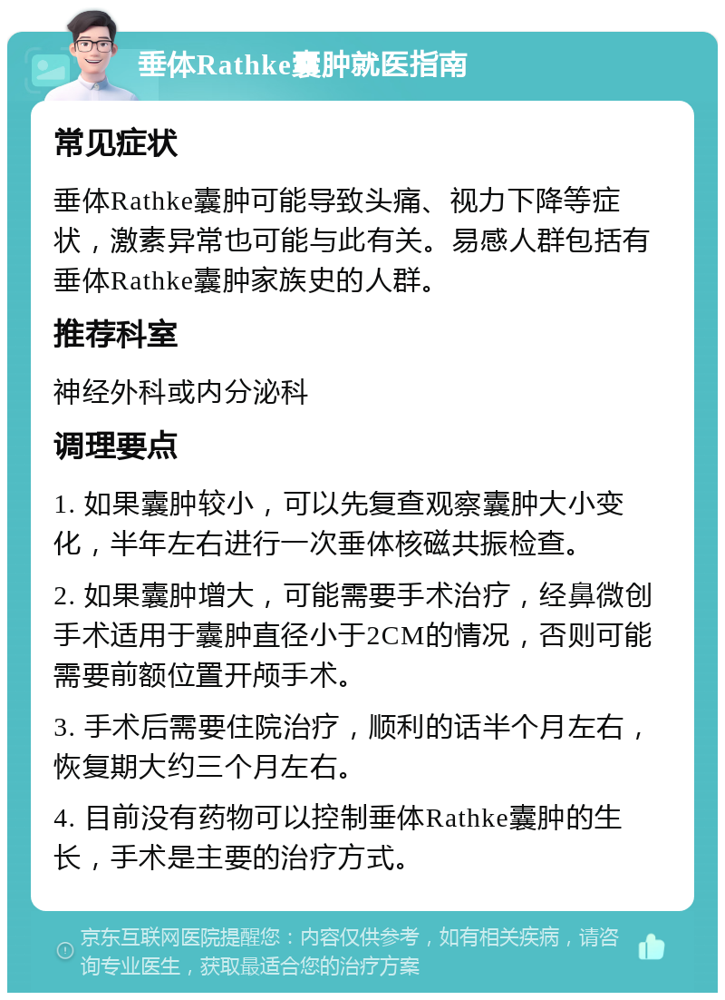 垂体Rathke囊肿就医指南 常见症状 垂体Rathke囊肿可能导致头痛、视力下降等症状，激素异常也可能与此有关。易感人群包括有垂体Rathke囊肿家族史的人群。 推荐科室 神经外科或内分泌科 调理要点 1. 如果囊肿较小，可以先复查观察囊肿大小变化，半年左右进行一次垂体核磁共振检查。 2. 如果囊肿增大，可能需要手术治疗，经鼻微创手术适用于囊肿直径小于2CM的情况，否则可能需要前额位置开颅手术。 3. 手术后需要住院治疗，顺利的话半个月左右，恢复期大约三个月左右。 4. 目前没有药物可以控制垂体Rathke囊肿的生长，手术是主要的治疗方式。