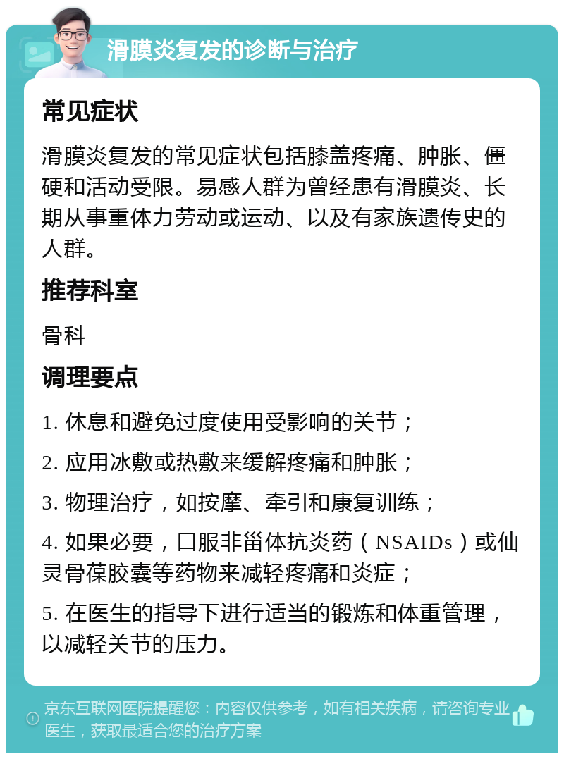 滑膜炎复发的诊断与治疗 常见症状 滑膜炎复发的常见症状包括膝盖疼痛、肿胀、僵硬和活动受限。易感人群为曾经患有滑膜炎、长期从事重体力劳动或运动、以及有家族遗传史的人群。 推荐科室 骨科 调理要点 1. 休息和避免过度使用受影响的关节； 2. 应用冰敷或热敷来缓解疼痛和肿胀； 3. 物理治疗，如按摩、牵引和康复训练； 4. 如果必要，口服非甾体抗炎药（NSAIDs）或仙灵骨葆胶囊等药物来减轻疼痛和炎症； 5. 在医生的指导下进行适当的锻炼和体重管理，以减轻关节的压力。