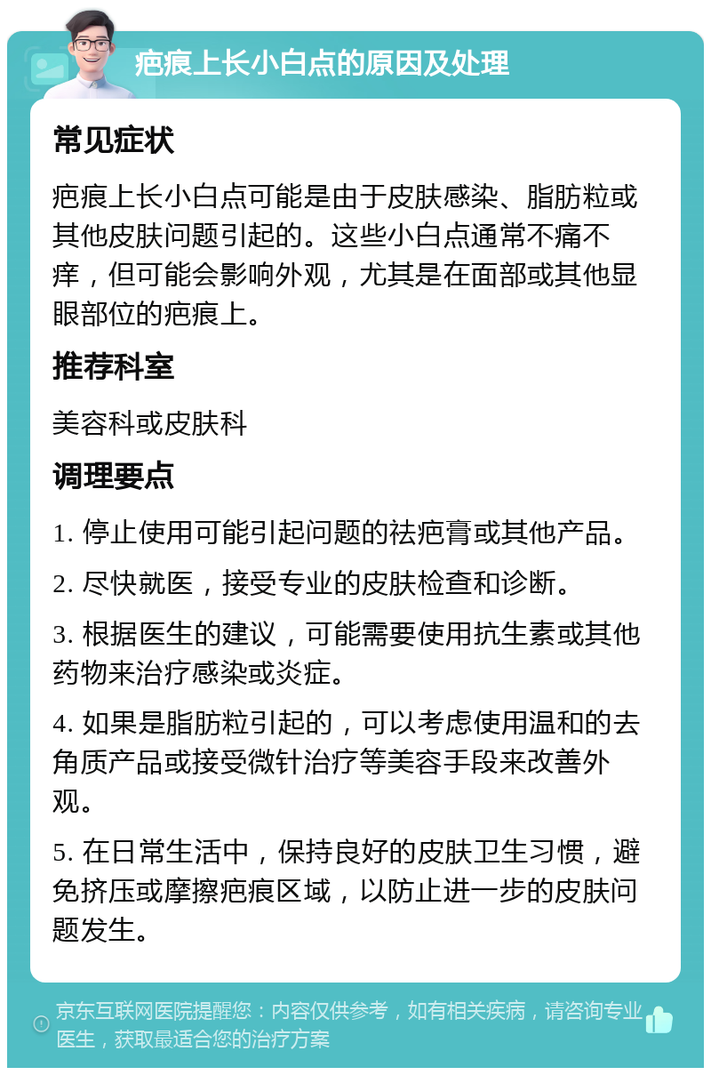 疤痕上长小白点的原因及处理 常见症状 疤痕上长小白点可能是由于皮肤感染、脂肪粒或其他皮肤问题引起的。这些小白点通常不痛不痒，但可能会影响外观，尤其是在面部或其他显眼部位的疤痕上。 推荐科室 美容科或皮肤科 调理要点 1. 停止使用可能引起问题的祛疤膏或其他产品。 2. 尽快就医，接受专业的皮肤检查和诊断。 3. 根据医生的建议，可能需要使用抗生素或其他药物来治疗感染或炎症。 4. 如果是脂肪粒引起的，可以考虑使用温和的去角质产品或接受微针治疗等美容手段来改善外观。 5. 在日常生活中，保持良好的皮肤卫生习惯，避免挤压或摩擦疤痕区域，以防止进一步的皮肤问题发生。