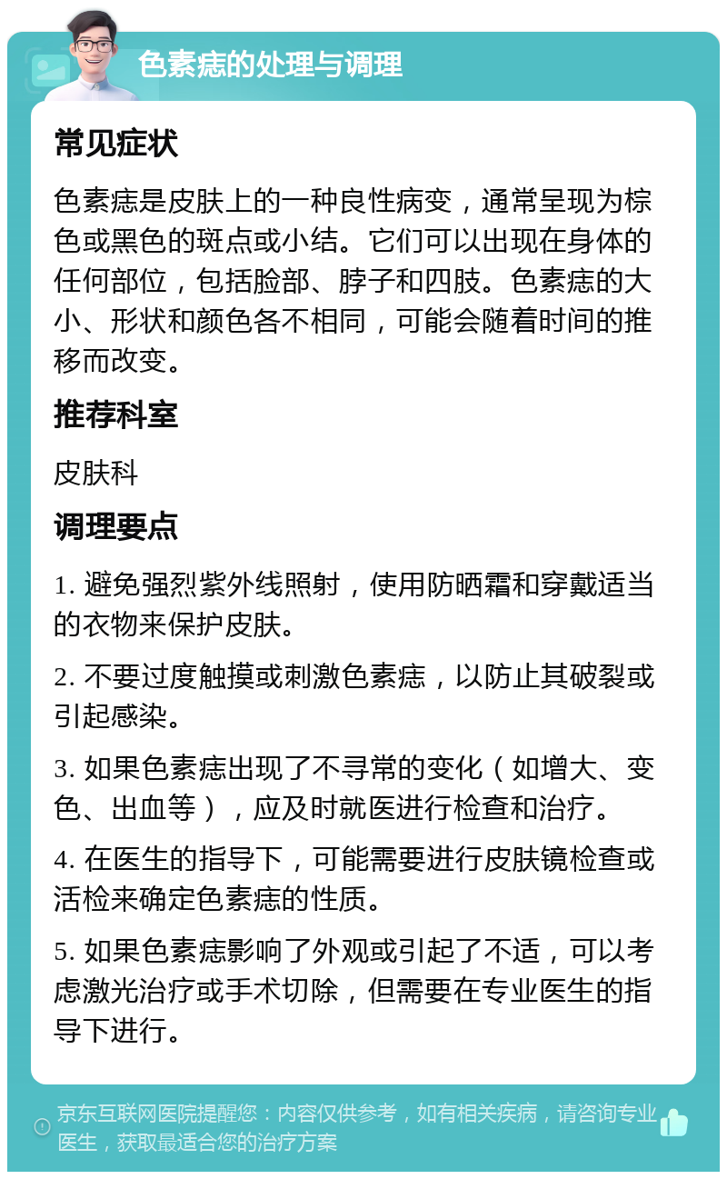 色素痣的处理与调理 常见症状 色素痣是皮肤上的一种良性病变，通常呈现为棕色或黑色的斑点或小结。它们可以出现在身体的任何部位，包括脸部、脖子和四肢。色素痣的大小、形状和颜色各不相同，可能会随着时间的推移而改变。 推荐科室 皮肤科 调理要点 1. 避免强烈紫外线照射，使用防晒霜和穿戴适当的衣物来保护皮肤。 2. 不要过度触摸或刺激色素痣，以防止其破裂或引起感染。 3. 如果色素痣出现了不寻常的变化（如增大、变色、出血等），应及时就医进行检查和治疗。 4. 在医生的指导下，可能需要进行皮肤镜检查或活检来确定色素痣的性质。 5. 如果色素痣影响了外观或引起了不适，可以考虑激光治疗或手术切除，但需要在专业医生的指导下进行。