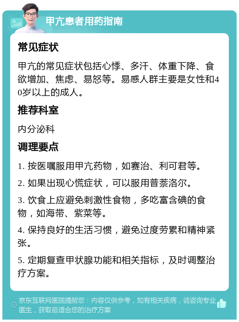 甲亢患者用药指南 常见症状 甲亢的常见症状包括心悸、多汗、体重下降、食欲增加、焦虑、易怒等。易感人群主要是女性和40岁以上的成人。 推荐科室 内分泌科 调理要点 1. 按医嘱服用甲亢药物，如赛治、利可君等。 2. 如果出现心慌症状，可以服用普萘洛尔。 3. 饮食上应避免刺激性食物，多吃富含碘的食物，如海带、紫菜等。 4. 保持良好的生活习惯，避免过度劳累和精神紧张。 5. 定期复查甲状腺功能和相关指标，及时调整治疗方案。