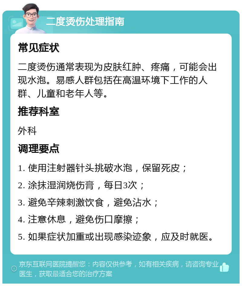 二度烫伤处理指南 常见症状 二度烫伤通常表现为皮肤红肿、疼痛，可能会出现水泡。易感人群包括在高温环境下工作的人群、儿童和老年人等。 推荐科室 外科 调理要点 1. 使用注射器针头挑破水泡，保留死皮； 2. 涂抹湿润烧伤膏，每日3次； 3. 避免辛辣刺激饮食，避免沾水； 4. 注意休息，避免伤口摩擦； 5. 如果症状加重或出现感染迹象，应及时就医。