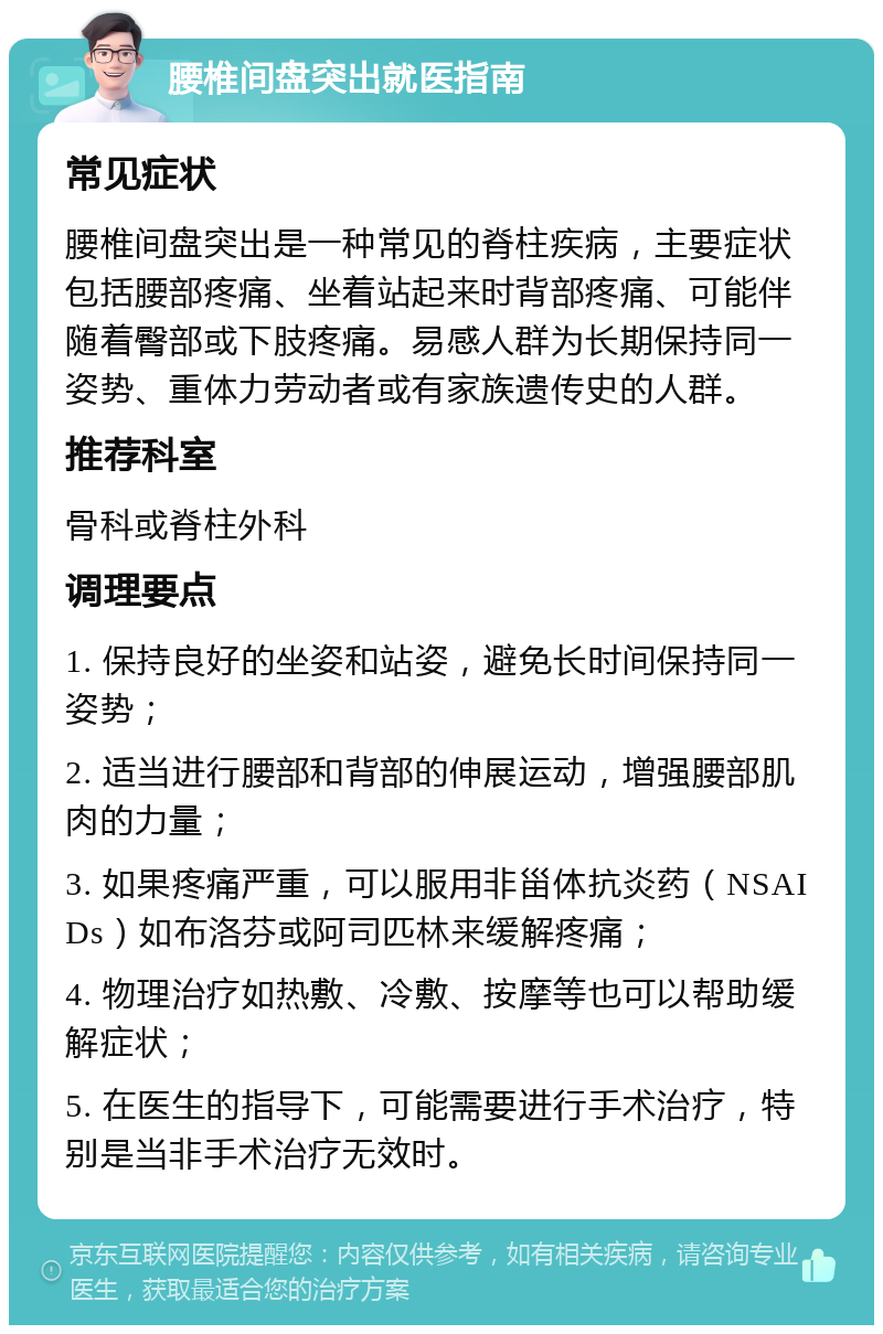 腰椎间盘突出就医指南 常见症状 腰椎间盘突出是一种常见的脊柱疾病，主要症状包括腰部疼痛、坐着站起来时背部疼痛、可能伴随着臀部或下肢疼痛。易感人群为长期保持同一姿势、重体力劳动者或有家族遗传史的人群。 推荐科室 骨科或脊柱外科 调理要点 1. 保持良好的坐姿和站姿，避免长时间保持同一姿势； 2. 适当进行腰部和背部的伸展运动，增强腰部肌肉的力量； 3. 如果疼痛严重，可以服用非甾体抗炎药（NSAIDs）如布洛芬或阿司匹林来缓解疼痛； 4. 物理治疗如热敷、冷敷、按摩等也可以帮助缓解症状； 5. 在医生的指导下，可能需要进行手术治疗，特别是当非手术治疗无效时。