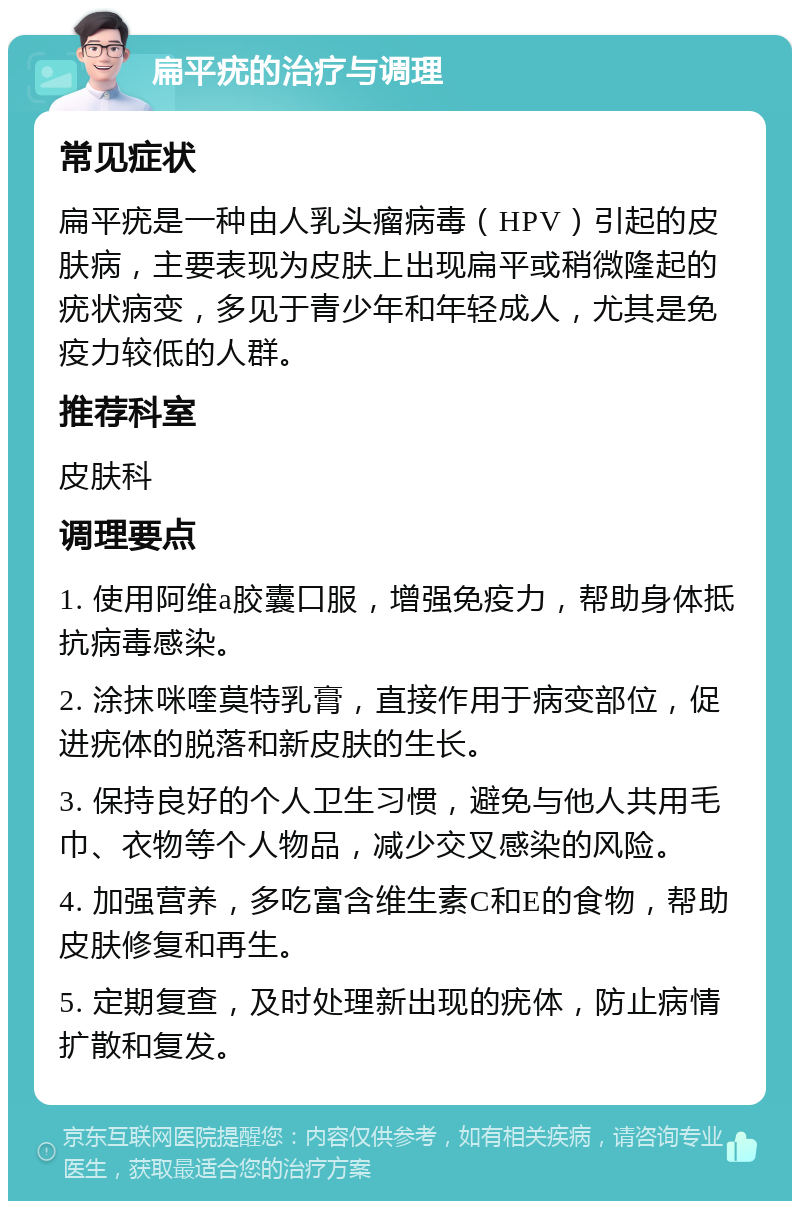 扁平疣的治疗与调理 常见症状 扁平疣是一种由人乳头瘤病毒（HPV）引起的皮肤病，主要表现为皮肤上出现扁平或稍微隆起的疣状病变，多见于青少年和年轻成人，尤其是免疫力较低的人群。 推荐科室 皮肤科 调理要点 1. 使用阿维a胶囊口服，增强免疫力，帮助身体抵抗病毒感染。 2. 涂抹咪喹莫特乳膏，直接作用于病变部位，促进疣体的脱落和新皮肤的生长。 3. 保持良好的个人卫生习惯，避免与他人共用毛巾、衣物等个人物品，减少交叉感染的风险。 4. 加强营养，多吃富含维生素C和E的食物，帮助皮肤修复和再生。 5. 定期复查，及时处理新出现的疣体，防止病情扩散和复发。