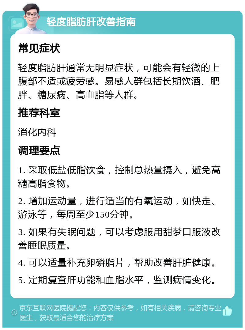 轻度脂肪肝改善指南 常见症状 轻度脂肪肝通常无明显症状，可能会有轻微的上腹部不适或疲劳感。易感人群包括长期饮酒、肥胖、糖尿病、高血脂等人群。 推荐科室 消化内科 调理要点 1. 采取低盐低脂饮食，控制总热量摄入，避免高糖高脂食物。 2. 增加运动量，进行适当的有氧运动，如快走、游泳等，每周至少150分钟。 3. 如果有失眠问题，可以考虑服用甜梦口服液改善睡眠质量。 4. 可以适量补充卵磷脂片，帮助改善肝脏健康。 5. 定期复查肝功能和血脂水平，监测病情变化。