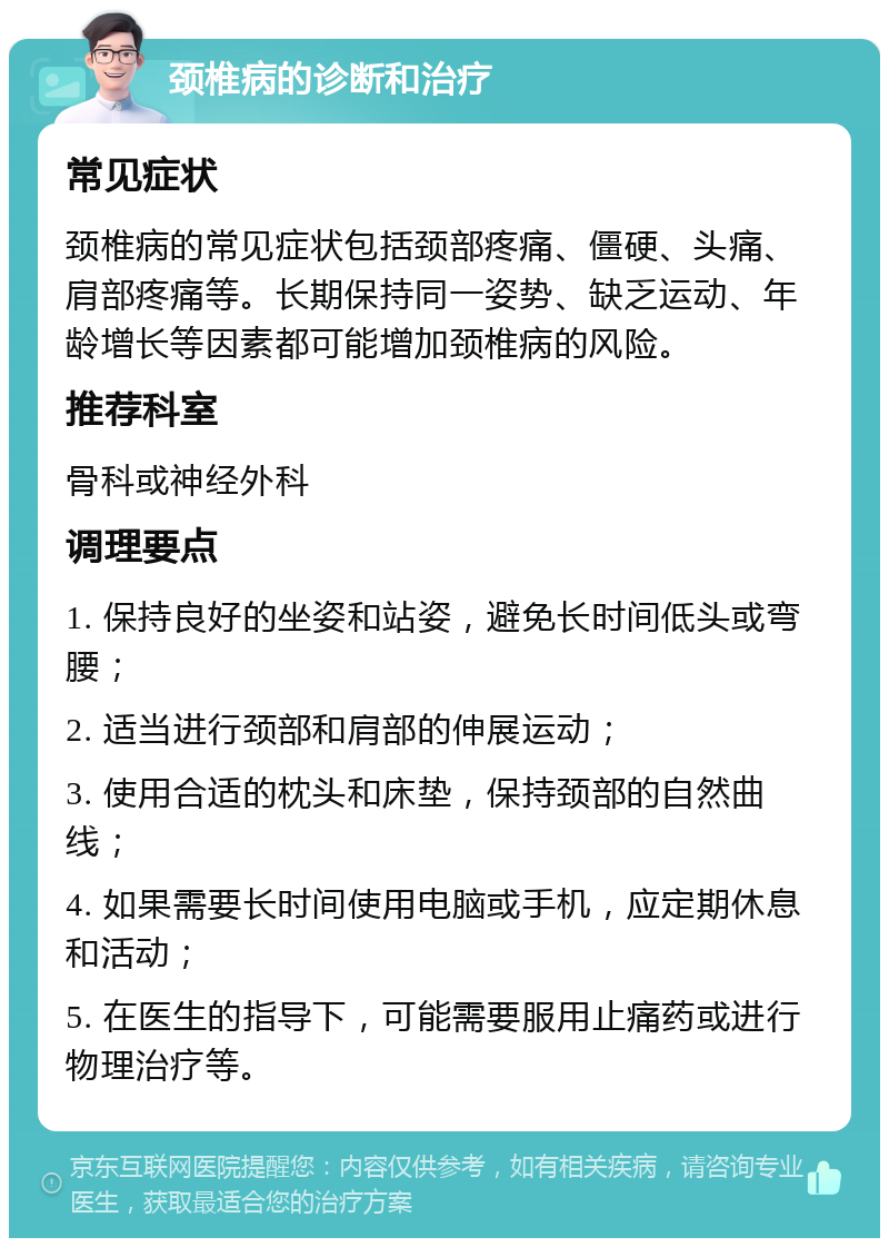 颈椎病的诊断和治疗 常见症状 颈椎病的常见症状包括颈部疼痛、僵硬、头痛、肩部疼痛等。长期保持同一姿势、缺乏运动、年龄增长等因素都可能增加颈椎病的风险。 推荐科室 骨科或神经外科 调理要点 1. 保持良好的坐姿和站姿，避免长时间低头或弯腰； 2. 适当进行颈部和肩部的伸展运动； 3. 使用合适的枕头和床垫，保持颈部的自然曲线； 4. 如果需要长时间使用电脑或手机，应定期休息和活动； 5. 在医生的指导下，可能需要服用止痛药或进行物理治疗等。