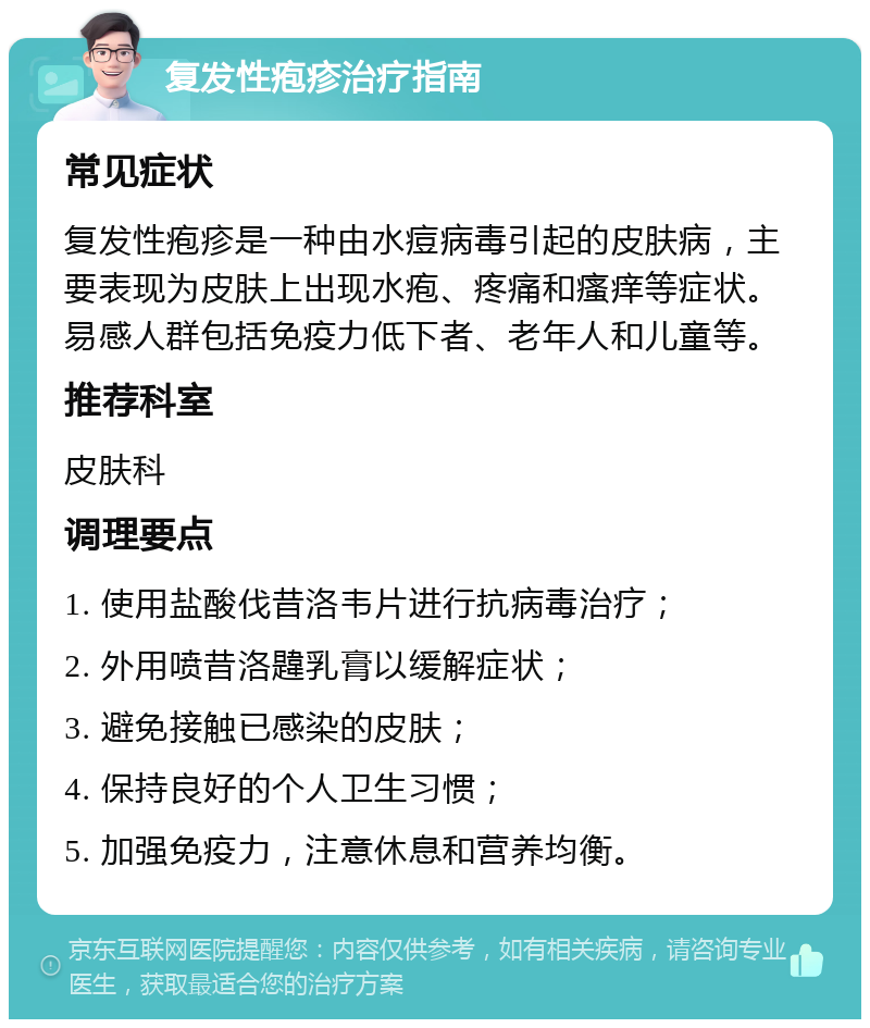 复发性疱疹治疗指南 常见症状 复发性疱疹是一种由水痘病毒引起的皮肤病，主要表现为皮肤上出现水疱、疼痛和瘙痒等症状。易感人群包括免疫力低下者、老年人和儿童等。 推荐科室 皮肤科 调理要点 1. 使用盐酸伐昔洛韦片进行抗病毒治疗； 2. 外用喷昔洛韙乳膏以缓解症状； 3. 避免接触已感染的皮肤； 4. 保持良好的个人卫生习惯； 5. 加强免疫力，注意休息和营养均衡。