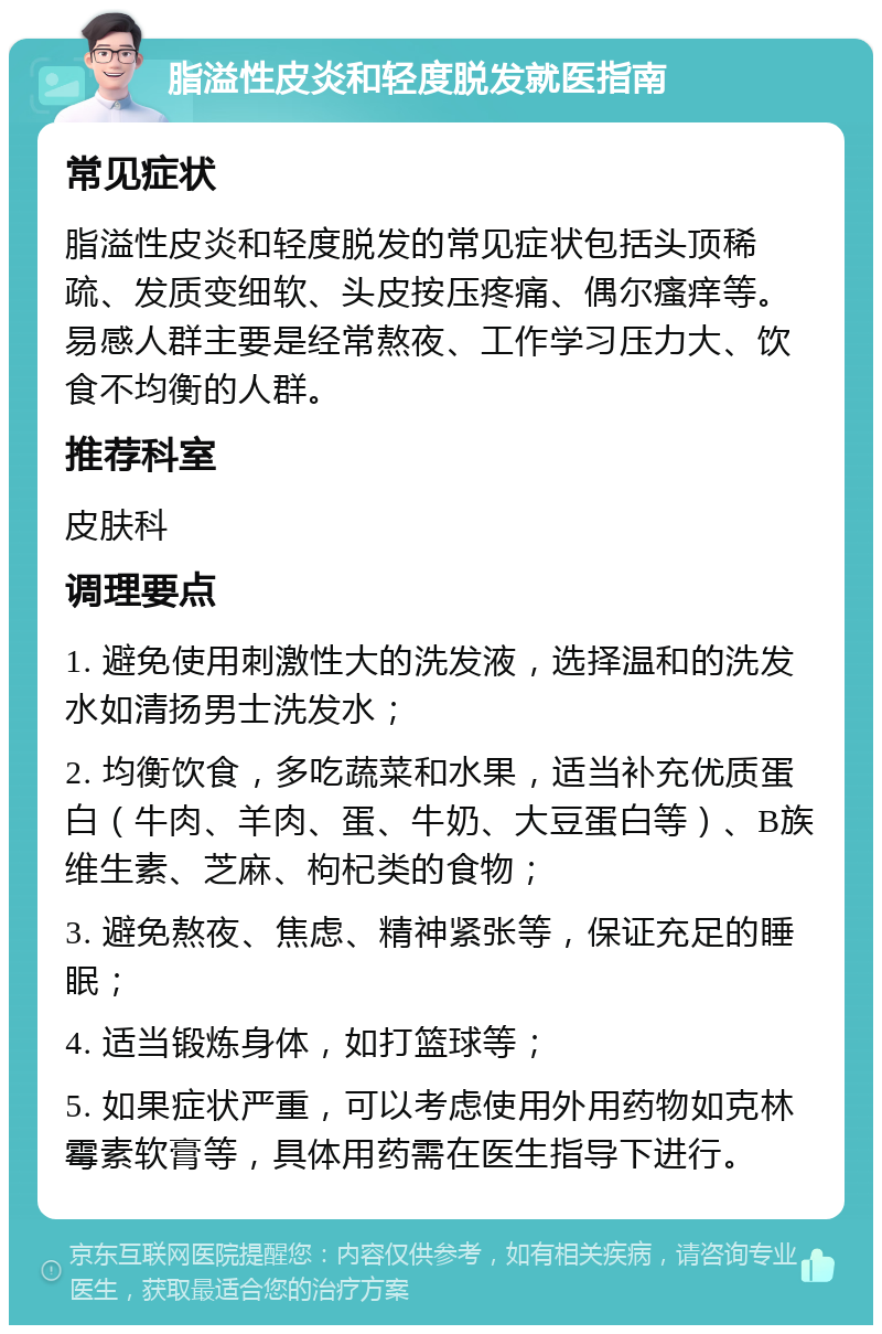 脂溢性皮炎和轻度脱发就医指南 常见症状 脂溢性皮炎和轻度脱发的常见症状包括头顶稀疏、发质变细软、头皮按压疼痛、偶尔瘙痒等。易感人群主要是经常熬夜、工作学习压力大、饮食不均衡的人群。 推荐科室 皮肤科 调理要点 1. 避免使用刺激性大的洗发液，选择温和的洗发水如清扬男士洗发水； 2. 均衡饮食，多吃蔬菜和水果，适当补充优质蛋白（牛肉、羊肉、蛋、牛奶、大豆蛋白等）、B族维生素、芝麻、枸杞类的食物； 3. 避免熬夜、焦虑、精神紧张等，保证充足的睡眠； 4. 适当锻炼身体，如打篮球等； 5. 如果症状严重，可以考虑使用外用药物如克林霉素软膏等，具体用药需在医生指导下进行。