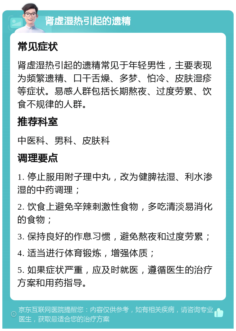 肾虚湿热引起的遗精 常见症状 肾虚湿热引起的遗精常见于年轻男性，主要表现为频繁遗精、口干舌燥、多梦、怕冷、皮肤湿疹等症状。易感人群包括长期熬夜、过度劳累、饮食不规律的人群。 推荐科室 中医科、男科、皮肤科 调理要点 1. 停止服用附子理中丸，改为健脾祛湿、利水渗湿的中药调理； 2. 饮食上避免辛辣刺激性食物，多吃清淡易消化的食物； 3. 保持良好的作息习惯，避免熬夜和过度劳累； 4. 适当进行体育锻炼，增强体质； 5. 如果症状严重，应及时就医，遵循医生的治疗方案和用药指导。