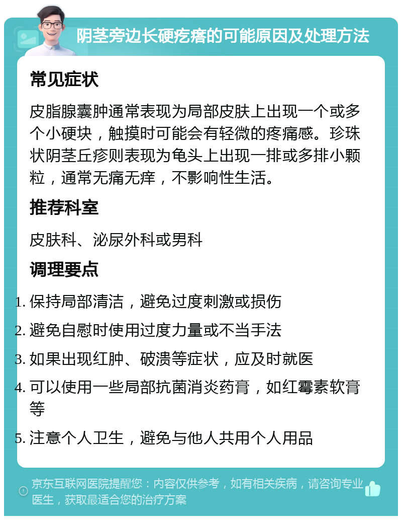 阴茎旁边长硬疙瘩的可能原因及处理方法 常见症状 皮脂腺囊肿通常表现为局部皮肤上出现一个或多个小硬块，触摸时可能会有轻微的疼痛感。珍珠状阴茎丘疹则表现为龟头上出现一排或多排小颗粒，通常无痛无痒，不影响性生活。 推荐科室 皮肤科、泌尿外科或男科 调理要点 保持局部清洁，避免过度刺激或损伤 避免自慰时使用过度力量或不当手法 如果出现红肿、破溃等症状，应及时就医 可以使用一些局部抗菌消炎药膏，如红霉素软膏等 注意个人卫生，避免与他人共用个人用品