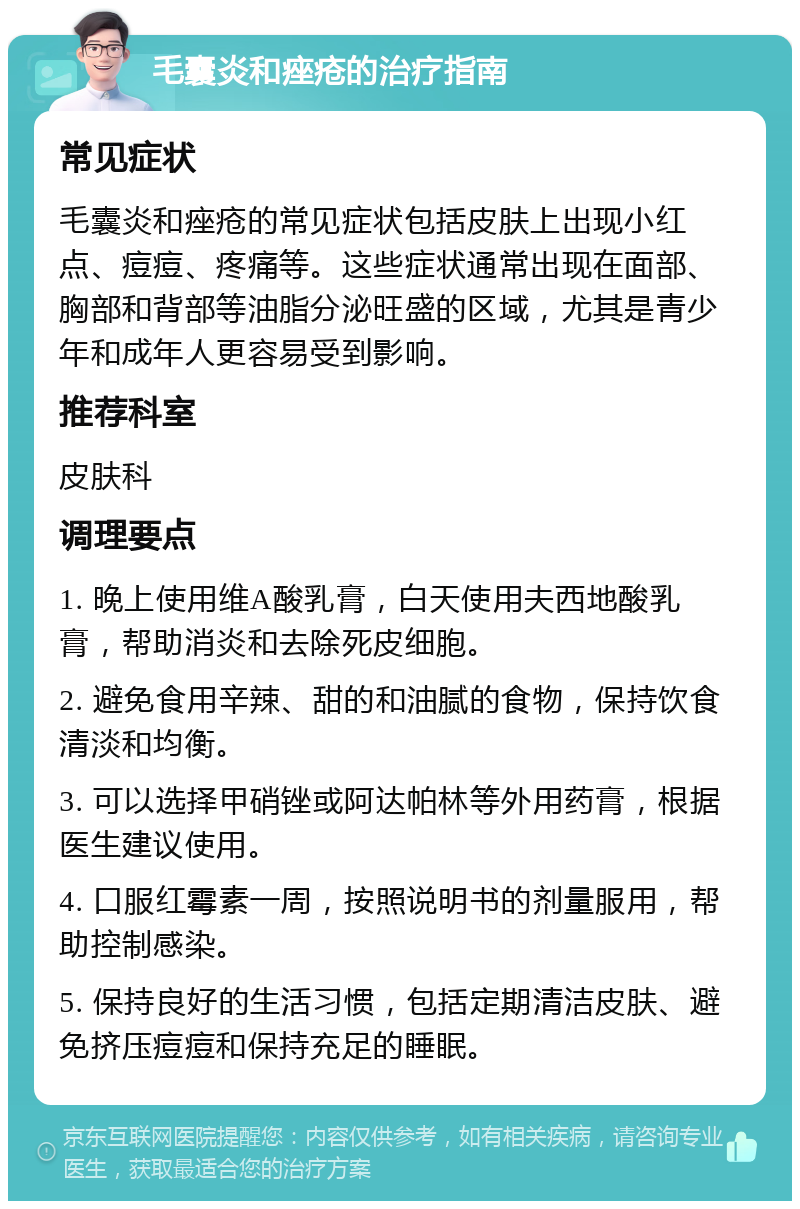 毛囊炎和痤疮的治疗指南 常见症状 毛囊炎和痤疮的常见症状包括皮肤上出现小红点、痘痘、疼痛等。这些症状通常出现在面部、胸部和背部等油脂分泌旺盛的区域，尤其是青少年和成年人更容易受到影响。 推荐科室 皮肤科 调理要点 1. 晚上使用维A酸乳膏，白天使用夫西地酸乳膏，帮助消炎和去除死皮细胞。 2. 避免食用辛辣、甜的和油腻的食物，保持饮食清淡和均衡。 3. 可以选择甲硝锉或阿达帕林等外用药膏，根据医生建议使用。 4. 口服红霉素一周，按照说明书的剂量服用，帮助控制感染。 5. 保持良好的生活习惯，包括定期清洁皮肤、避免挤压痘痘和保持充足的睡眠。