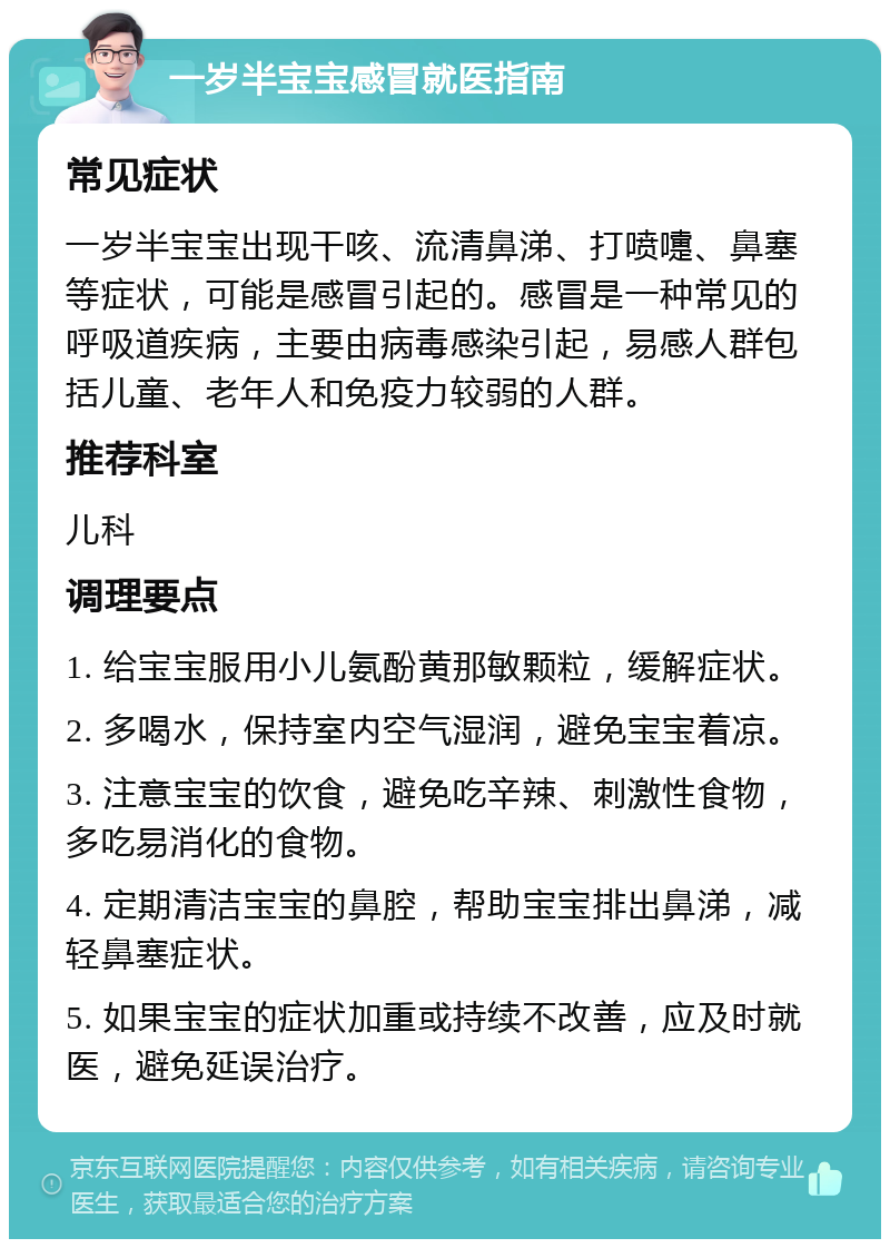 一岁半宝宝感冒就医指南 常见症状 一岁半宝宝出现干咳、流清鼻涕、打喷嚏、鼻塞等症状，可能是感冒引起的。感冒是一种常见的呼吸道疾病，主要由病毒感染引起，易感人群包括儿童、老年人和免疫力较弱的人群。 推荐科室 儿科 调理要点 1. 给宝宝服用小儿氨酚黄那敏颗粒，缓解症状。 2. 多喝水，保持室内空气湿润，避免宝宝着凉。 3. 注意宝宝的饮食，避免吃辛辣、刺激性食物，多吃易消化的食物。 4. 定期清洁宝宝的鼻腔，帮助宝宝排出鼻涕，减轻鼻塞症状。 5. 如果宝宝的症状加重或持续不改善，应及时就医，避免延误治疗。