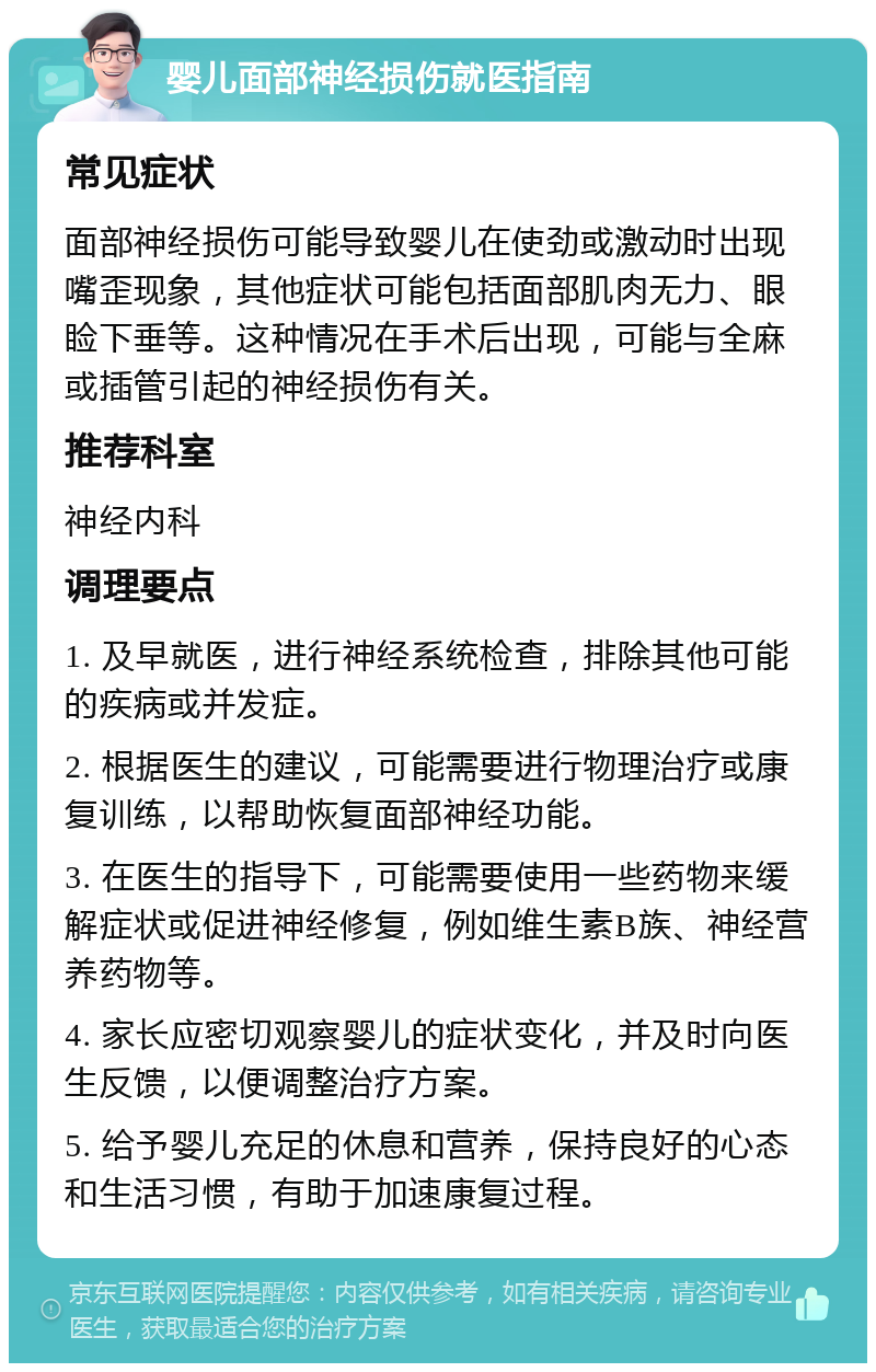 婴儿面部神经损伤就医指南 常见症状 面部神经损伤可能导致婴儿在使劲或激动时出现嘴歪现象，其他症状可能包括面部肌肉无力、眼睑下垂等。这种情况在手术后出现，可能与全麻或插管引起的神经损伤有关。 推荐科室 神经内科 调理要点 1. 及早就医，进行神经系统检查，排除其他可能的疾病或并发症。 2. 根据医生的建议，可能需要进行物理治疗或康复训练，以帮助恢复面部神经功能。 3. 在医生的指导下，可能需要使用一些药物来缓解症状或促进神经修复，例如维生素B族、神经营养药物等。 4. 家长应密切观察婴儿的症状变化，并及时向医生反馈，以便调整治疗方案。 5. 给予婴儿充足的休息和营养，保持良好的心态和生活习惯，有助于加速康复过程。